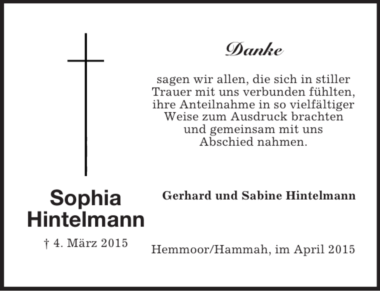 <p>Sophia<br />Hintelmann<br />† 4. März 2015<br />Danke<br />sagen wir allen, die sich in stiller<br />Trauer mit uns verbunden fühlten,<br />ihre Anteilnahme in so vielfältiger<br />Weise zum Ausdruck brachten<br />und gemeinsam mit uns<br />Abschied nahmen.<br />Gerhard und Sabine Hintelmann<br />Hemmoor/Hammah, im April 2015</p>