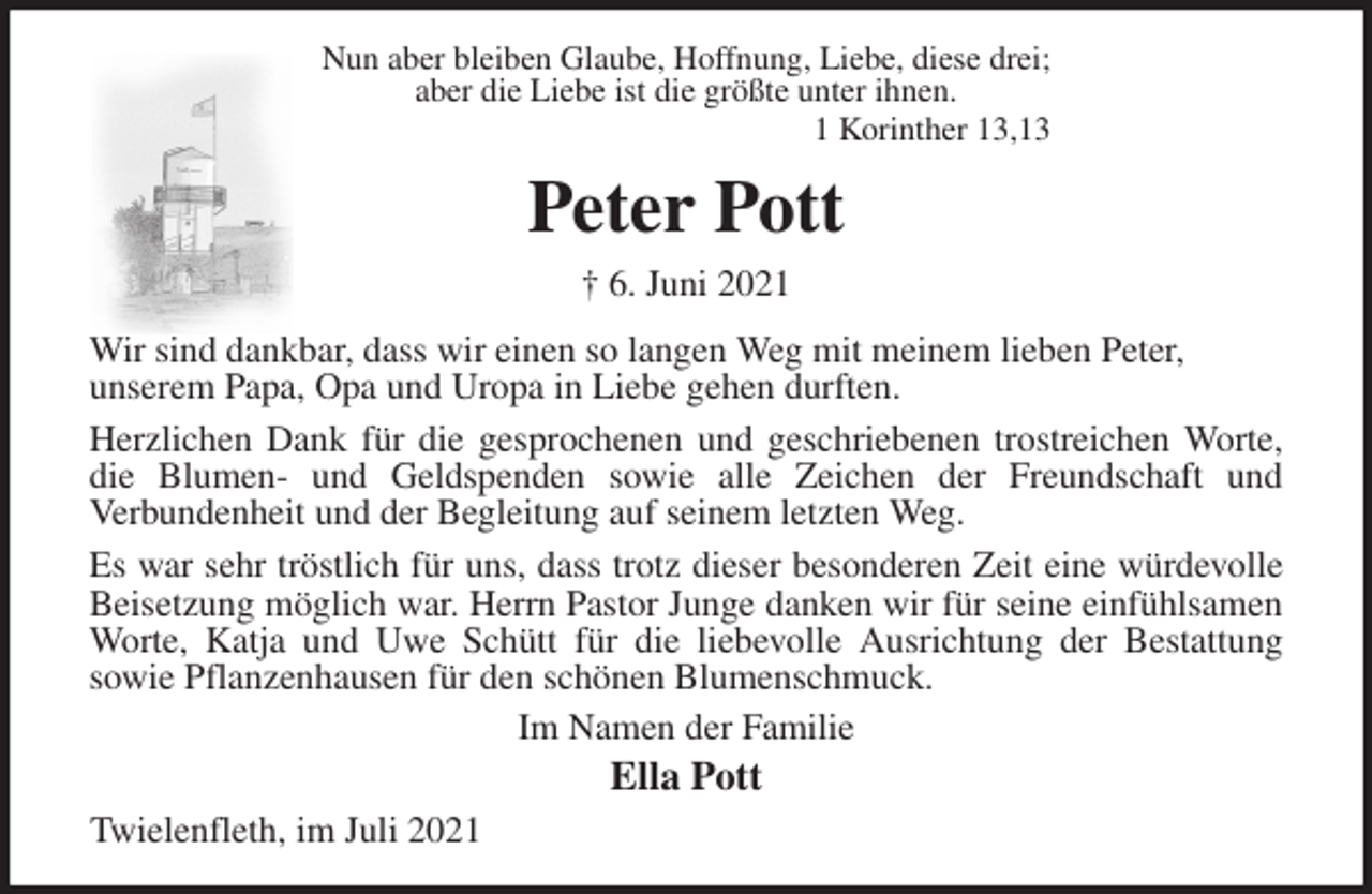 <p>Nun aber bleiben Glaube, Hoffnung, Liebe, diese drei;<br />aber die Liebe ist die größte unter ihnen.<br />1 Korinther 13,13<br />Peter Pott<br />† 6. Juni 2021<br />Wir sind dankbar, dass wir einen so langen Weg mit meinem lieben Peter,<br />unserem Papa, Opa und Uropa in Liebe gehen durften.<br />Herzlichen Dank für die gesprochenen und geschriebenen trostreichen Worte, die Blumen- und Geldspenden sowie alle Zeichen der Freundschaft und<br />Verbundenheit und der Begleitung auf seinem letzten Weg.<br />Es war sehr tröstlich für uns, dass trotz dieser besonderen Zeit eine würdevolle Beisetzung möglich war. Herrn Pastor Junge danken wir für seine einfühlsamen Worte, Katja und Uwe Schütt für die liebevolle Ausrichtung der Bestattung<br />sowie Pflanzenhausen für den schönen Blumenschmuck.<br />Im Namen der Familie<br />Ella Pott<br />Twielenfleth, im Juli 2021</p>