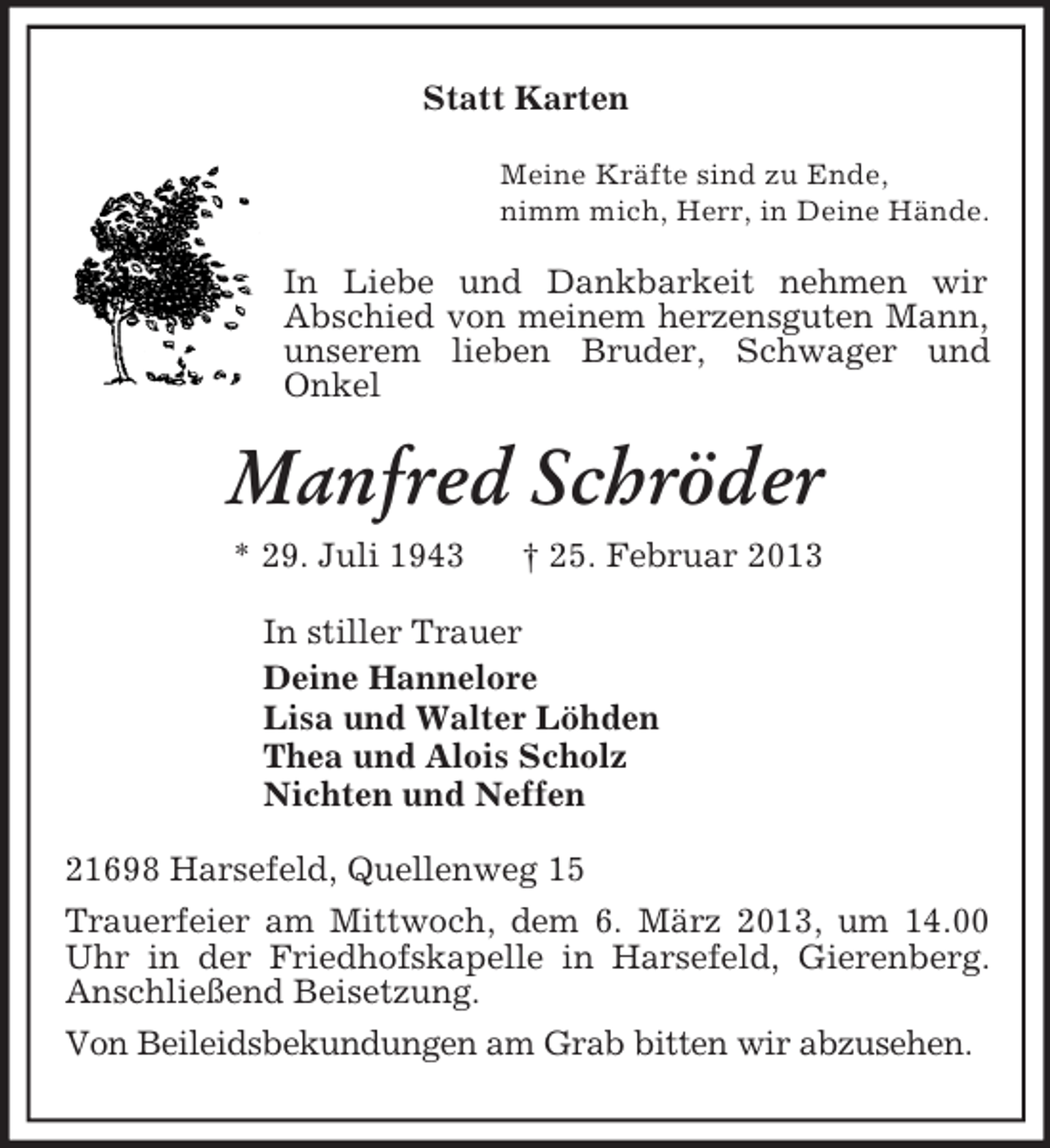 <p>Statt Karten<br />Meine Kräfte sind zu Ende,<br />nimm mich, Herr, in Deine Hände.<br />In Liebe und Dankbarkeit nehmen wir<br />Abschied von meinem herzensguten Mann, unserem lieben Bruder, Schwager und<br />Onkel<br />Manfred Schröder<br />* 29. Juli 1943</p>
<p>† 25. Februar 2013<br />In stiller Trauer<br />Deine Hannelore<br />Lisa und Walter Löhden<br />Thea und Alois Scholz<br />Nichten und Neffen<br />21698 Harsefeld, Quellenweg 15<br />Trauerfeier am Mittwoch, dem 6. März 2013, um 14.00 Uhr in der Friedhofskapelle in Harsefeld, Gierenberg. Anschließend Beisetzung.<br />Von Beileidsbekundungen am Grab bitten wir abzusehen.</p>