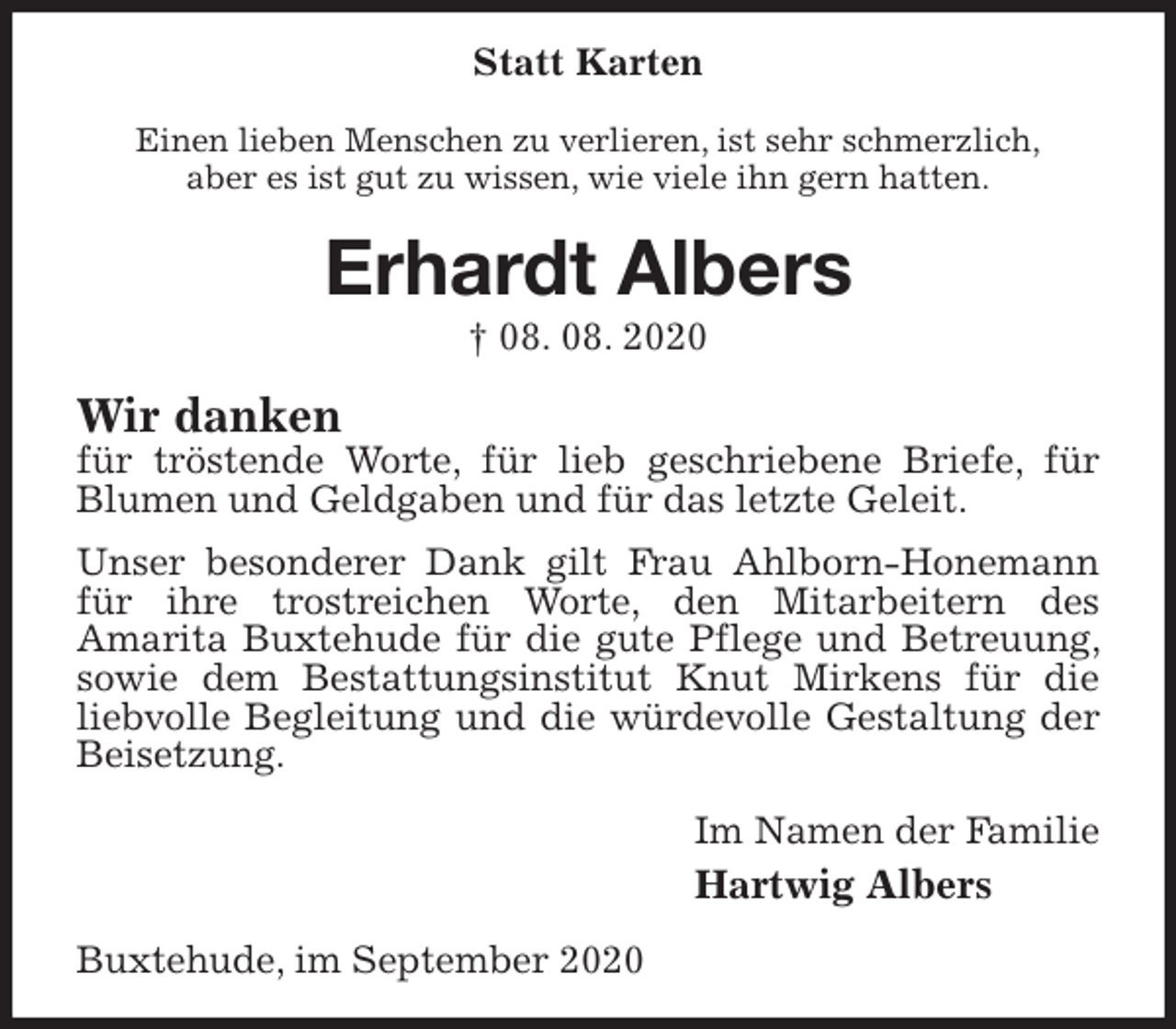 <p>Statt Karten<br />Einen lieben Menschen zu verlieren, ist sehr schmerzlich,<br />aber es ist gut zu wissen, wie viele ihn gern hatten.<br />Erhardt Albers<br />† 08. 08. 2020<br />Wir danken<br />für tröstende Worte, für lieb geschriebene Briefe, für Blumen und Geldgaben und für das letzte Geleit.<br />Unser besonderer Dank gilt Frau Ahlborn-Honemann für ihre trostreichen Worte, den Mitarbeitern des<br />Amarita Buxtehude für die gute Pflege und Betreuung, sowie dem Bestattungsinstitut Knut Mirkens für die<br />liebvolle Begleitung und die würdevolle Gestaltung der Beisetzung.<br />Im Namen der Familie<br />Hartwig Albers<br />Buxtehude, im September 2020</p>