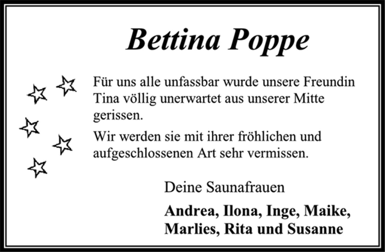 <p>Bettina Poppe<br />Für uns alle unfassbar wurde unsere Freundin<br />Tina völlig unerwartet aus unserer Mitte<br />gerissen.<br />Wir werden sie mit ihrer fröhlichen und<br />aufgeschlossenen Art sehr vermissen.<br />Deine Saunafrauen<br />Andrea, Ilona, Inge, Maike,<br />Marlies, Rita und Susanne</p>