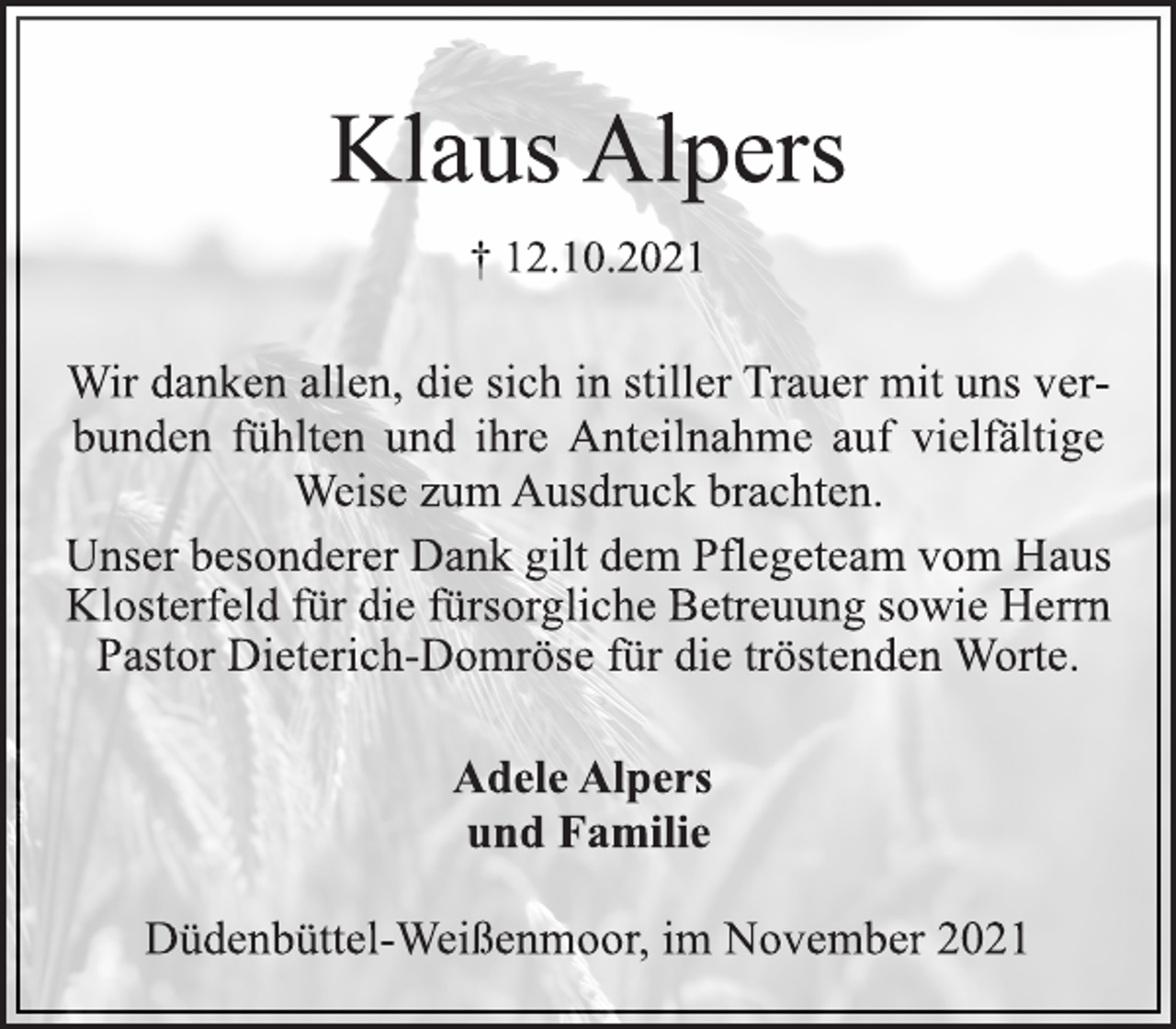 <p>Klaus Alpers<br />† 12.10.2021<br />Wir danken allen, die sich in stiller Trauer mit uns verbunden<br />fühlten und ihre Anteilnahme auf vielfältige<br />Weise zum Ausdruck brachten.<br />Unser besonderer Dank gilt dem Pflegeteam vom Haus<br />Klosterfeld für die fürsorgliche Betreuung sowie Herrn<br />Pastor Dieterich-Domröse für die tröstenden Worte.<br />Adele Alpers<br />und Familie<br />Düdenbüttel-Weißenmoor, im November 2021</p>