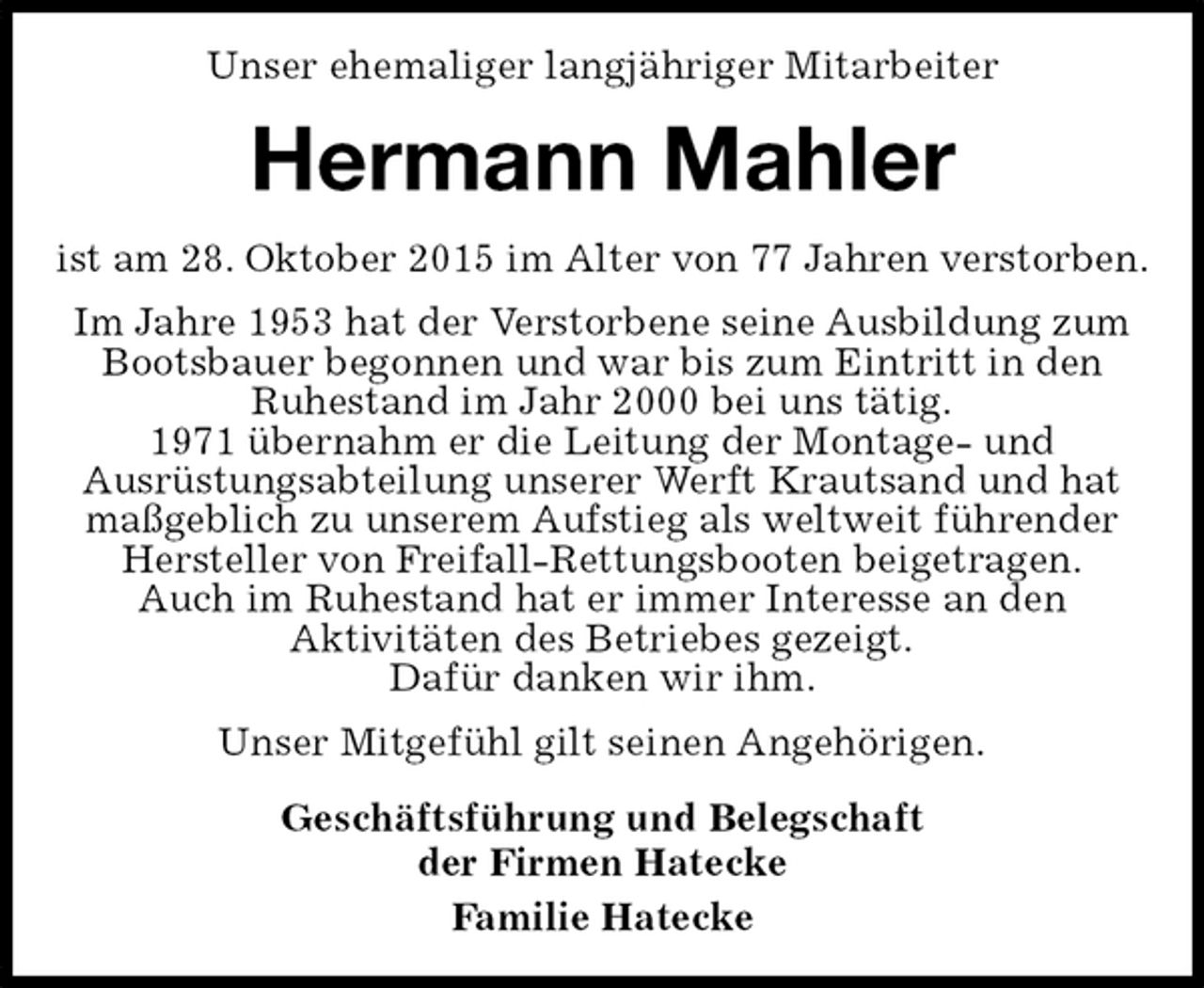 <p>Hermann Mahler<br />Geschäftsführung und Belegschaft<br />der Firmen Hatecke<br />Familie Hatecke<br />Unser ehemaliger langjähriger Mitarbeiter<br />ist am 28. Oktober 2015 im Alter von 77 Jahren verstorben.<br />Im Jahre 1953 hat der Verstorbene seine Ausbildung zum Bootsbauer begonnen und war bis zum Eintritt in den<br />Ruhestand im Jahr 2000 bei uns tätig.<br />1971 übernahm er die Leitung der Montage- und<br />Ausrüstungsabteilung unserer Werft Krautsand und hat maßgeblich zu unserem Aufstieg als weltweit führender Hersteller von Freifall-Rettungsbooten beigetragen.<br />Auch im Ruhestand hat er immer Interesse an den<br />Aktivitäten des Betriebes gezeigt.<br />Dafür danken wir ihm.<br />Unser Mitgefühl gilt seinen Angehörigen.</p>