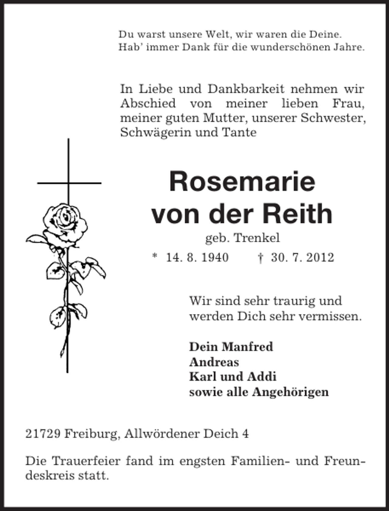<p>Du warst unsere Welt, wir waren die Deine.<br />Hab’ immer Dank für die wunderschönen Jahre.<br />In Liebe und Dankbarkeit nehmen wir Abschied von meiner lieben Frau,<br />meiner guten Mutter, unserer Schwester, Schwägerin und Tante<br />Rosemarie</p><p>von der Reith<br />geb. Trenkel<br />* 14. 8. 1940 † 30. 7. 2012<br />Wir sind sehr traurig und<br />werden Dich sehr vermissen.</p><p>Dein Manfred<br />Andreas<br />Karl und Addi<br />sowie alle Angehörigen<br />21729 Freiburg, Allwördener Deich 4</p><p>Die Trauerfeier fand im engsten Familien- und Freundeskreis statt.</p>