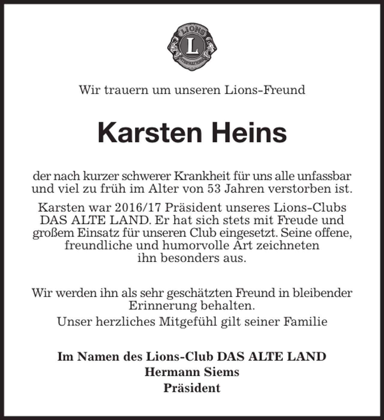 <p>Wir trauern um unseren Lions-Freund<br />Karsten Heins<br />der nach kurzer schwerer Krankheit für uns alle unfassbar und viel zu früh im Alter von 53 Jahren verstorben ist.<br />Karsten war 2016/17 Präsident unseres Lions-Clubs DAS ALTE LAND. Er hat sich stets mit Freude und<br />großem Einsatz für unseren Club eingesetzt. Seine offene, freundliche und humorvolle Art zeichneten<br />ihn besonders aus.<br />Wir werden ihn als sehr geschätzten Freund in bleibender Erinnerung behalten.<br />Unser herzliches Mitgefühl gilt seiner Familie<br />Im Namen des Lions-Club DAS ALTE LAND<br />Hermann Siems<br />Präsident</p>