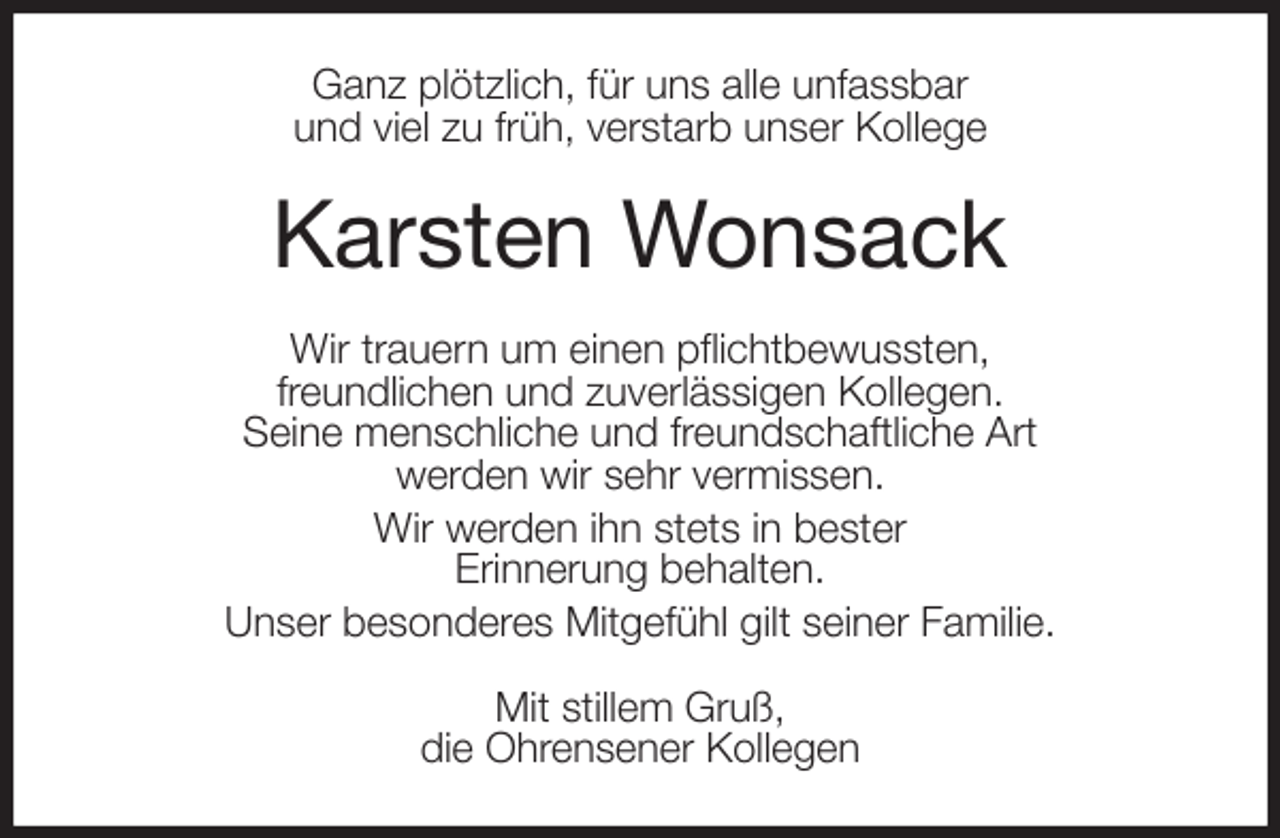 <p>Ganz plötzlich, für uns alle unfassbar<br />und viel zu früh, verstarb unser Kollege<br />Karsten Wonsack<br />Wir trauern um einen pflichtbewussten,<br />freundlichen und zuverlässigen Kollegen.<br />Seine menschliche und freundschaftliche Art<br />werden wir sehr vermissen.<br />Wir werden ihn stets in bester<br />Erinnerung behalten.<br />Unser besonderes Mitgefühl gilt seiner Familie.<br />Mit stillem Gruß,<br />die Ohrensener Kollegen</p>