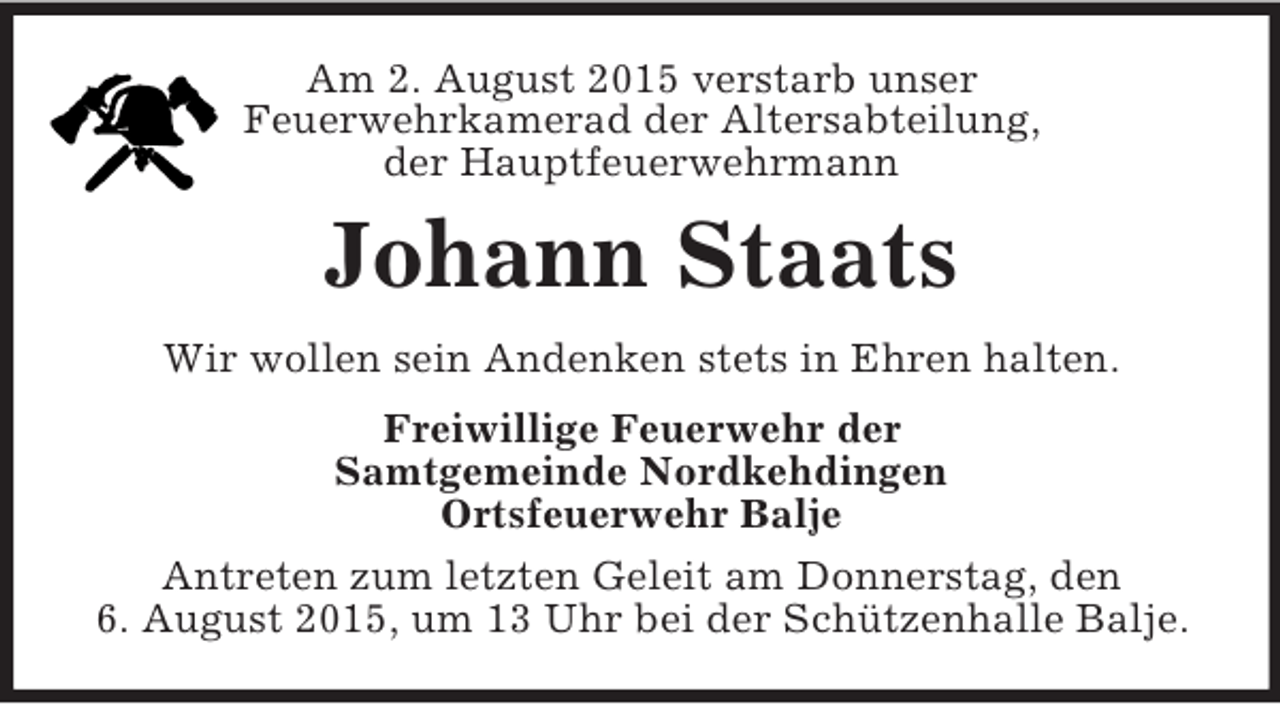 <p>Am 2. August 2015 verstarb unser<br />Feuerwehrkamerad der Altersabteilung,<br />der Hauptfeuerwehrmann<br />Johann Staats<br />Wir wollen sein Andenken stets in Ehren halten.<br />Freiwillige Feuerwehr der<br />Samtgemeinde Nordkehdingen<br />Ortsfeuerwehr Balje<br />Antreten zum letzten Geleit am Donnerstag, den<br />6. August 2015, um 13 Uhr bei der Schützenhalle Balje.</p>