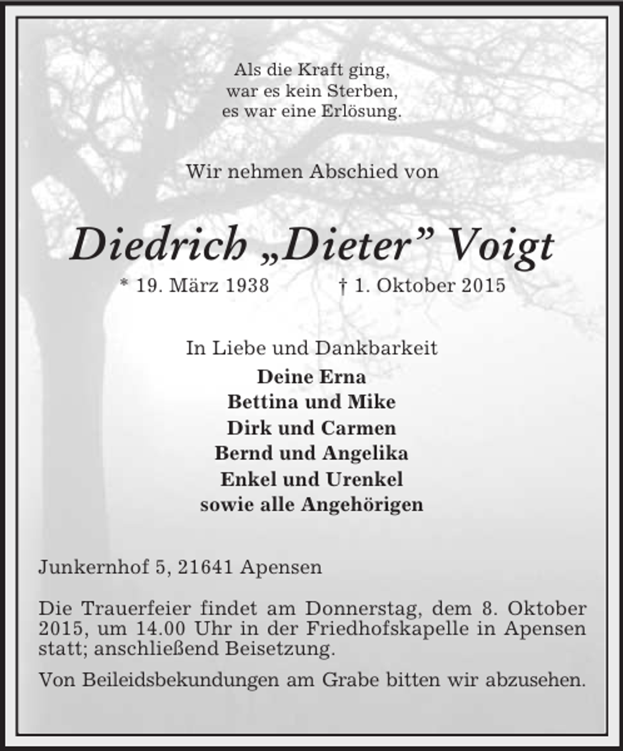 <p>Als die Kraft ging,<br />war es kein Sterben,<br />es war eine Erlösung.<br />Wir nehmen Abschied von<br />Diedrich „Dieter” Voigt<br />* 19. März 1938 † 1. Oktober 2015<br />In Liebe und Dankbarkeit<br />Deine Erna<br />Bettina und Mike<br />Dirk und Carmen<br />Bernd und Angelika<br />Enkel und Urenkel<br />sowie alle Angehörigen<br />Junkernhof 5, 21641 Apensen</p>
<p>Die Trauerfeier findet am Donnerstag, dem 8. Oktober 2015, um 14.00 Uhr in der Friedhofskapelle in Apensen statt; anschließend Beisetzung.<br />Von Beileidsbekundungen am Grabe bitten wir abzusehen.</p>