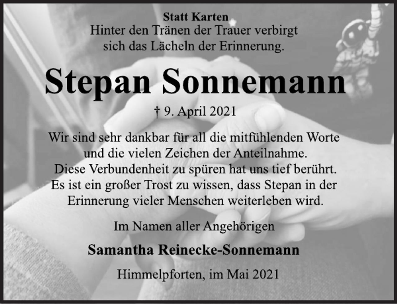 <p>Statt Karten<br />Hinter den Tränen der Trauer verbirgt<br />sich das Lächeln der Erinnerung.<br />Stepan Sonnemann<br />† 9. April 2021<br />Wir sind sehr dankbar für all die mitfühlenden Worte<br />und die vielen Zeichen der Anteilnahme.<br />Diese Verbundenheit zu spüren hat uns tief berührt.<br />Es ist ein großer Trost zu wissen, dass Stepan in der<br />Erinnerung vieler Menschen weiterleben wird.<br />Im Namen aller Angehörigen<br />Samantha Reinecke-Sonnemann<br />Himmelpforten, im Mai 2021</p>