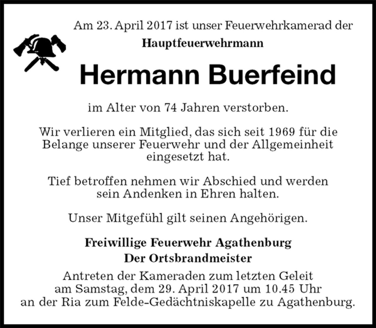 <p>im Alter von 74 Jahren verstorben.</p>
<p>Wir verlieren ein Mitglied, das sich seit 1969 für die<br />Belange unserer Feuerwehr und der Allgemeinheit<br />eingesetzt hat.</p>
<p>Tief betroffen nehmen wir Abschied und werden<br />sein Andenken in Ehren halten.</p>
<p>Unser Mitgefühl gilt seinen Angehörigen.</p>
<p>Freiwillige Feuerwehr Agathenburg<br />Der Ortsbrandmeister<br />Antreten der Kameraden zum letzten Geleit<br />am Samstag, dem 29. April 2017 um 10.45 Uhr<br />an der Ria zum Felde-Gedächtniskapelle zu Agathenburg.<br />Hermann Buerfeind<br />Am 23. April 2017 ist unser Feuerwehrkamerad der<br />Hauptfeuerwehrmann</p>