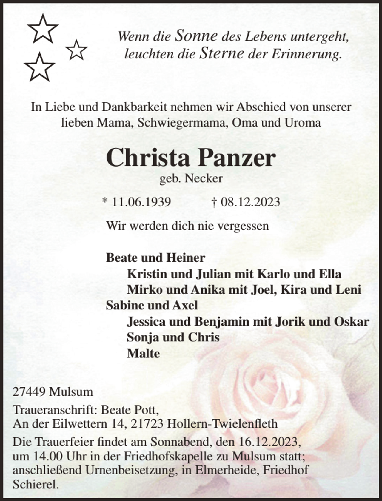<p>Wenn die Sonne des Lebens untergeht,<br />leuchten die Sterne der Erinnerung.<br />In Liebe und Dankbarkeit nehmen wir Abschied von unserer<br />lieben Mama, Schwiegermama, Oma und Uroma</p><p>Christa Panzer<br />geb. Necker</p><p>* 11.06.1939</p><p>† 08.12.2023</p><p>Wir werden dich nie vergessen<br />Beate und Heiner<br />Kristin und Julian mit Karlo und Ella<br />Mirko und Anika mit Joel, Kira und Leni<br />Sabine und Axel<br />Jessica und Benjamin mit Jorik und Oskar<br />Sonja und Chris<br />Malte<br />27449 Mulsum<br />Traueranschrift: Beate Pott,<br />An der Eilwettern 14, 21723 Hollern-Twielenfleth<br />Die Trauerfeier findet am Sonnabend, den 16.12.2023,<br />um 14.00 Uhr in der Friedhofskapelle zu Mulsum statt;<br />anschließend Urnenbeisetzung, in Elmerheide, Friedhof<br />Schierel.</p>