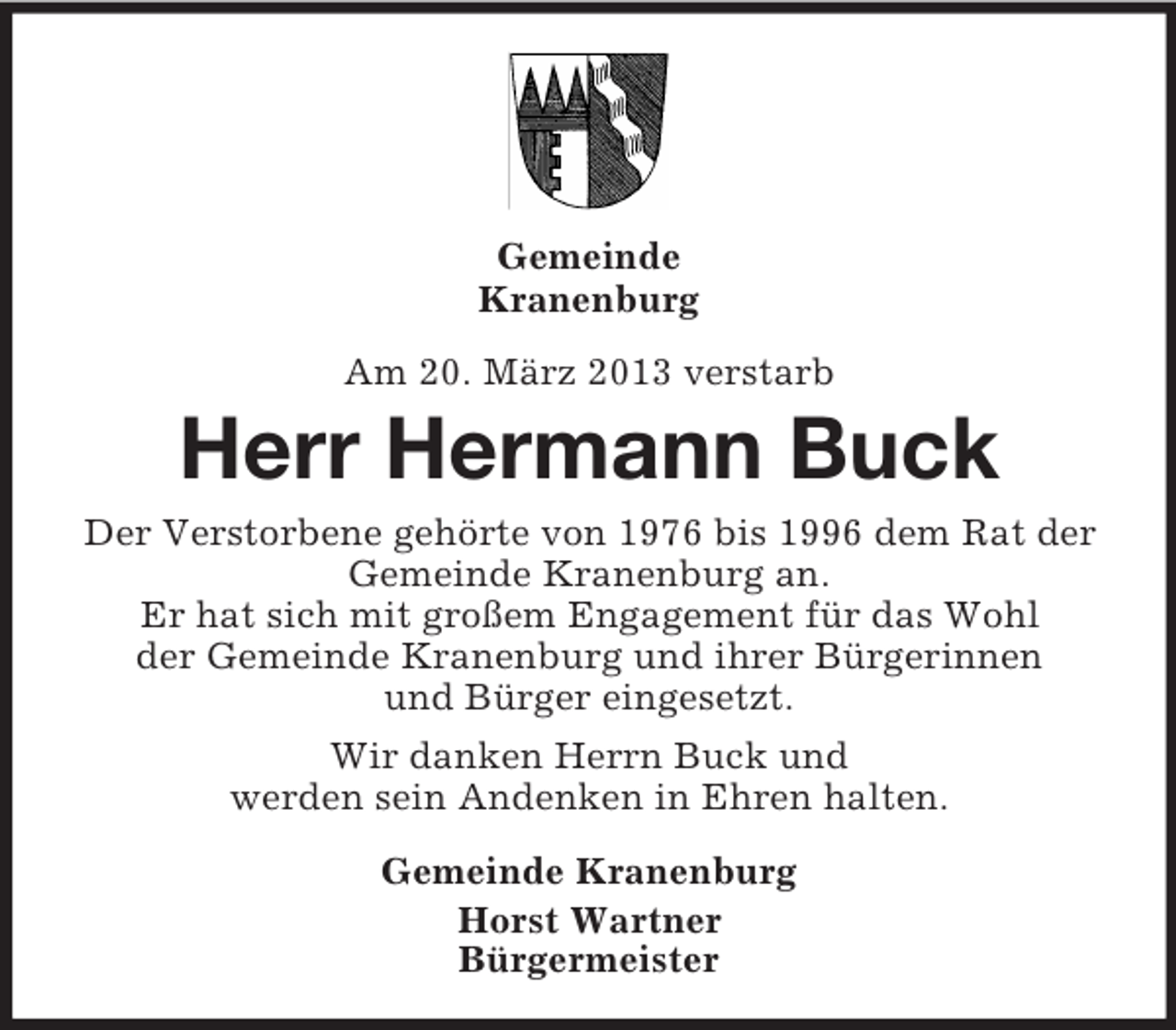<p>Gemeinde<br />Kranenburg<br />Am 20. März 2013 verstarb</p><p>Herr Hermann Buck<br />Der Verstorbene gehörte von 1976 bis 1996 dem Rat der<br />Gemeinde Kranenburg an.<br />Er hat sich mit großem Engagement für das Wohl<br />der Gemeinde Kranenburg und ihrer Bürgerinnen<br />und Bürger eingesetzt.<br />Wir danken Herrn Buck und<br />werden sein Andenken in Ehren halten.<br />Gemeinde Kranenburg<br />Horst Wartner<br />Bürgermeister</p>