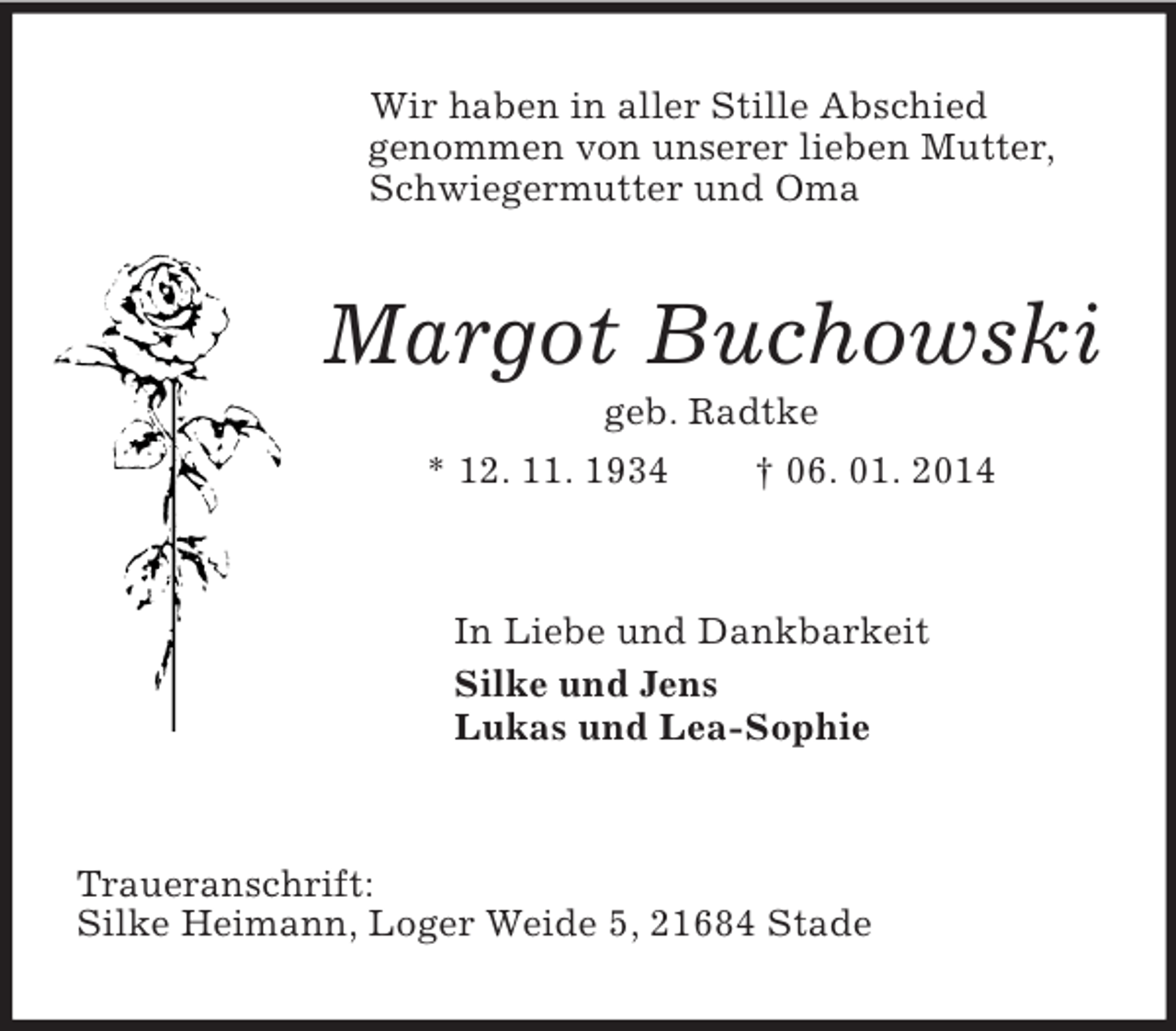 <p>Wir haben in aller Stille Abschied<br />genommen von unserer lieben Mutter, Schwiegermutter und Oma<br />Margot Buchowski<br />geb. Radtke<br />* 12. 11. 1934 † 06. 01. 2014<br />In Liebe und Dankbarkeit<br />Silke und Jens<br />Lukas und Lea-Sophie<br />Traueranschrift:<br />Silke Heimann, Loger Weide 5, 21684 Stade</p>