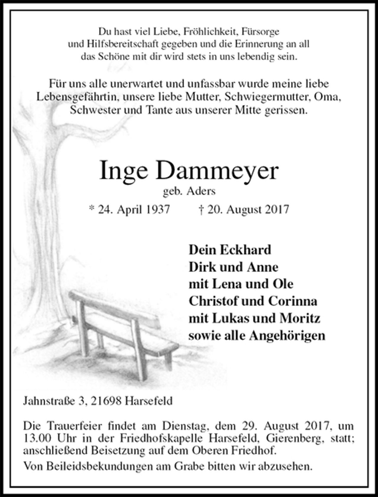 <p>Du hast viel Liebe, Fröhlichkeit, Fürsorge<br />und Hilfsbereitschaft gegeben und die Erinnerung an all<br />das Schöne mit dir wird stets in uns lebendig sein.<br />Für uns alle unerwartet und unfassbar wurde meine liebe<br />Lebensgefährtin, unsere liebe Mutter, Schwiegermutter, Oma,<br />Schwester und Tante aus unserer Mitte gerissen.</p><p>Inge Dammeyer<br />geb. Aders<br />* 24. April 1937 † 20. August 2017</p><p>Dein Eckhard<br />Dirk und Anne<br />mit Lena und Ole<br />Christof und Corinna<br />mit Lukas und Moritz<br />sowie alle Angehörigen</p><p>Jahnstraße 3, 21698 Harsefeld<br />Die Trauerfeier findet am Dienstag, dem 29. August 2017, um 13.00 Uhr in der Friedhofskapelle Harsefeld, Gierenberg, statt;<br />anschließend Beisetzung auf dem Oberen Friedhof.<br />Von Beileidsbekundungen am Grabe bitten wir abzusehen.</p>