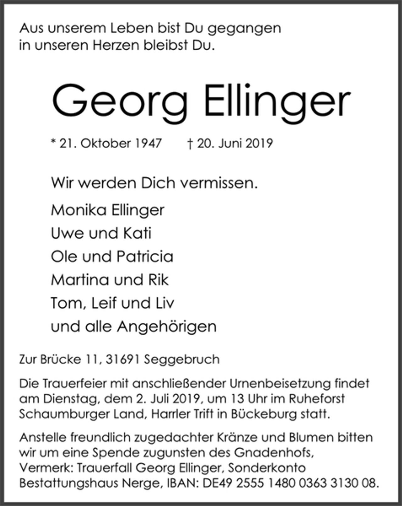 <p>Aus unserem Leben bist Du gegangen<br />in unseren Herzen bleibst Du.<br />Georg Ellinger<br />* 21. Oktober 1947 † 20. Juni 2019<br />Wir werden Dich vermissen.<br />Monika Ellinger<br />Uwe und Kati<br />Ole und Patricia<br />Martina und Rik<br />Tom, Leif und Liv<br />und alle Angehörigen<br />Zur Brücke 11, 31691 Seggebruch<br />Die Trauerfeier mit anschließender Urnenbeisetzung findet<br />am Dienstag, dem 2. Juli 2019, um 13 Uhr im Ruheforst<br />Schaumburger Land, Harrler Trift in Bückeburg statt.<br />Anstelle freundlich zugedachter Kränze und Blumen bitten<br />wir um eine Spende zugunsten des Gnadenhofs,<br />Vermerk: Trauerfall Georg Ellinger, Sonderkonto<br />Bestattungshaus Nerge, IBAN: DE49 2555 1480 0363 3130 08.</p>