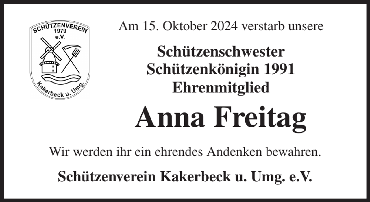 <p>Am 15. Oktober 2024 verstarb unsere<br />Schützenschwester<br />Schützenkönigin 1991<br />Ehrenmitglied<br />Anna Freitag<br />Wir werden ihr ein ehrendes Andenken bewahren.<br />Schützenverein Kakerbeck u. Umg. e.V.</p>