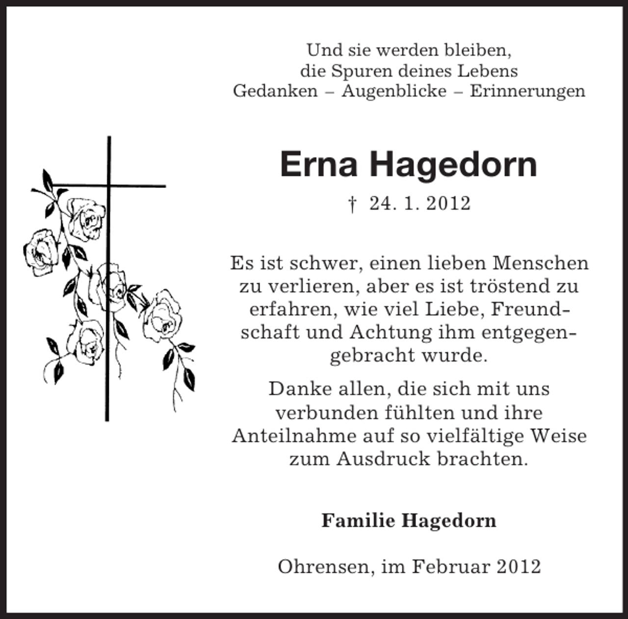<p>Und sie werden bleiben,<br />die Spuren deines Lebens<br />Gedanken – Augenblicke – Erinnerungen<br />Erna Hagedorn<br />† 24. 1. 2012<br />Es ist schwer, einen lieben Menschen<br />zu verlieren, aber es ist tröstend zu<br />erfahren, wie viel Liebe, Freund-<br />schaft und Achtung ihm entgegen-<br />gebracht wurde.<br />Danke allen, die sich mit uns<br />verbunden fühlten und ihre<br />Anteilnahme auf so vielfältige Weise<br />zum Ausdruck brachten.<br />Familie Hagedorn<br />Ohrensen, im Februar 2012</p>