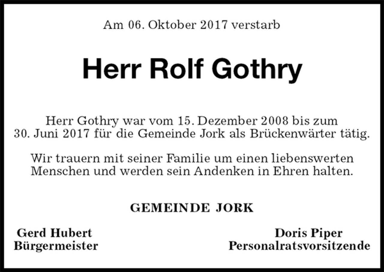 <p>Am 06. Oktober 2017 verstarb<br />Herr Rolf Gothry<br />GEMEINDE JORK</p><p>Gerd Hubert Doris Piper<br />Bürgermeister Personalratsvorsitzende<br />Herr Gothry war vom 15. Dezember 2008 bis zum<br />30. Juni 2017 für die Gemeinde Jork als Brückenwärter tätig.</p><p>Wir trauern mit seiner Familie um einen liebenswerten Menschen und werden sein Andenken in Ehren halten.</p>