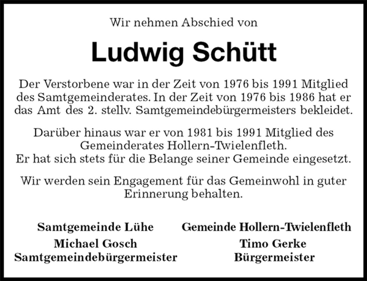 <p>Wir nehmen Abschied von<br />Ludwig Schütt<br />Der Verstorbene war in der Zeit von 1976 bis 1991 Mitglied des Samtgemeinderates. In der Zeit von 1976 bis 1986 hat er das Amt des 2. stellv. Samtgemeindebürgermeisters bekleidet.<br />Darüber hinaus war er von 1981 bis 1991 Mitglied des<br />Gemeinderates Hollern-Twielenfleth.<br />Er hat sich stets für die Belange seiner Gemeinde eingesetzt.<br />Wir werden sein Engagement für das Gemeinwohl in guter Erinnerung behalten.<br />Samtgemeinde Lühe Gemeinde Hollern-Twielenfleth<br />Michael Gosch Timo Gerke<br />Samtgemeindebürgermeister Bürgermeister</p>