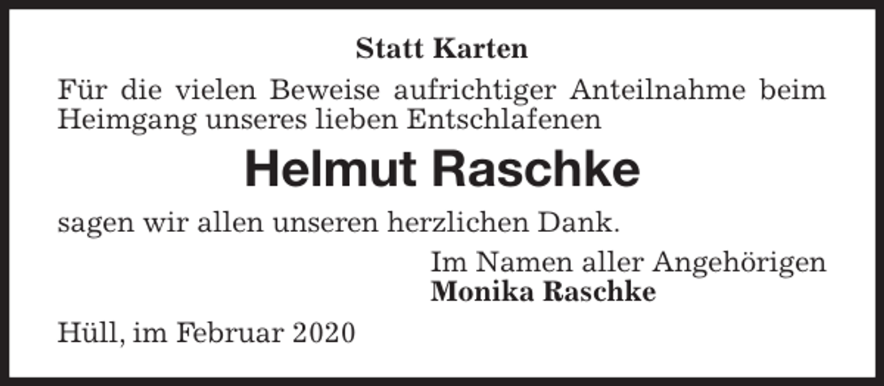 <p>Statt Karten<br />Für die vielen Beweise aufrichtiger Anteilnahme beim Heimgang unseres lieben Entschlafenen<br />Helmut Raschke<br />sagen wir allen unseren herzlichen Dank.<br />Im Namen aller Angehörigen<br />Monika Raschke<br />Hüll, im Februar 2020</p>