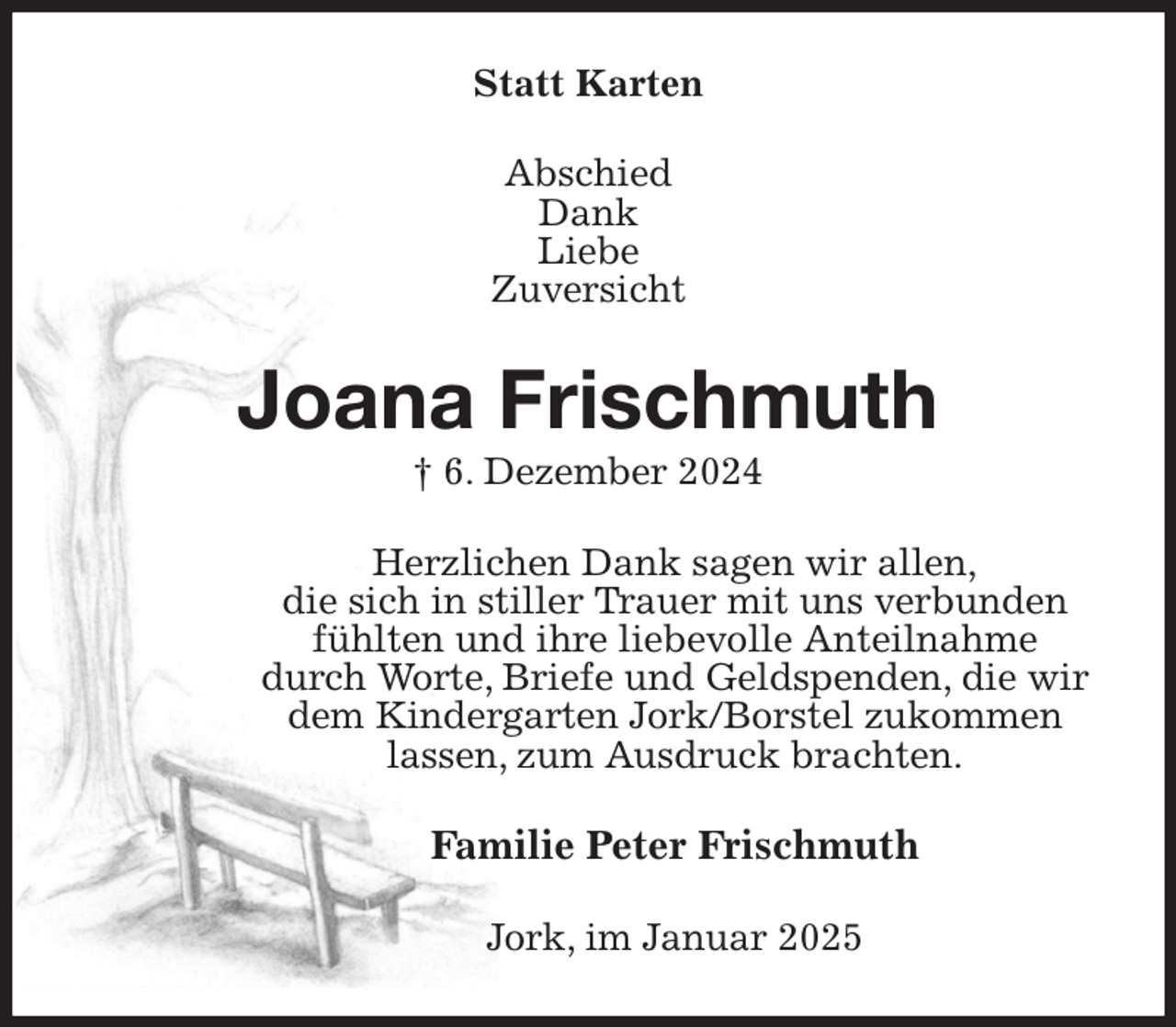 <p>Statt Karten<br />Abschied<br />Dank<br />Liebe<br />Zuversicht<br />Joana Frischmuth<br />† 6. Dezember 2024<br />Herzlichen Dank sagen wir allen,<br />die sich in stiller Trauer mit uns verbunden<br />fühlten und ihre liebevolle Anteilnahme<br />durch Worte, Briefe und Geldspenden, die wir<br />dem Kindergarten Jork/Borstel zukommen lassen, zum Ausdruck brachten.<br />Familie Peter Frischmuth<br />Jork, im Januar 2025</p>