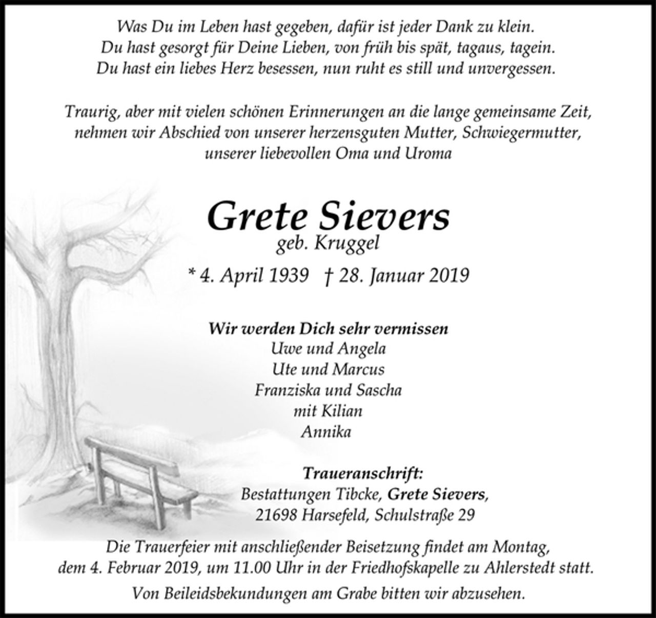 <p>Was Du im Leben hast gegeben, dafür ist jeder Dank zu klein.<br />Du hast gesorgt für Deine Lieben, von früh bis spät, tagaus, tagein.<br />Du hast ein liebes Herz besessen, nun ruht es still und unvergessen.<br />Traurig, aber mit vielen schönen Erinnerungen an die lange gemeinsame Zeit,<br />nehmen wir Abschied von unserer herzensguten Mutter, Schwiegermutter,<br />unserer liebevollen Oma und Uroma<br />Grete Sievers<br />geb. Kruggel<br />* 4. April 1939 † 28. Januar 2019<br />Wir werden Dich sehr vermissen<br />Uwe und Angela<br />Ute und Marcus<br />Franziska und Sascha<br />mit Kilian<br />Annika<br />Traueranschrift:<br />Bestattungen Tibcke, Grete Sievers,<br />21698 Harsefeld, Schulstraße 29<br />Die Trauerfeier mit anschließender Beisetzung findet am Montag,<br />dem 4. Februar 2019, um 11.00 Uhr in der Friedhofskapelle zu Ahlerstedt statt.<br />Von Beileidsbekundungen am Grabe bitten wir abzusehen.</p>