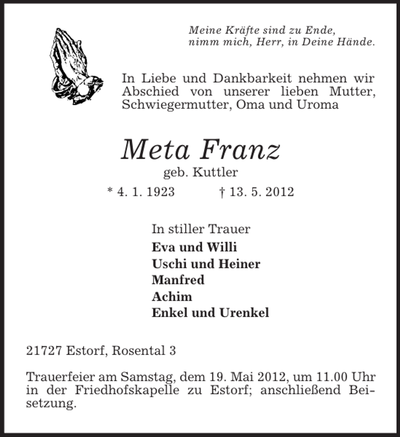 <p>Meine Kräfte sind zu Ende,<br />nimm mich, Herr, in Deine Hände.<br />In Liebe und Dankbarkeit nehmen wir Abschied von unserer lieben Mutter, Schwiegermutter, Oma und Uroma<br />Meta Franz<br />geb. Kuttler<br />* 4. 1. 1923 † 13. 5. 2012<br />In stiller Trauer<br />Eva und Willi<br />Uschi und Heiner<br />Manfred<br />Achim<br />Enkel und Urenkel<br />21727 Estorf, Rosental 3</p><p>Trauerfeier am Samstag, dem 19. Mai 2012, um 11.00 Uhr in der Friedhofskapelle zu Estorf; anschließend Beisetzung.</p>