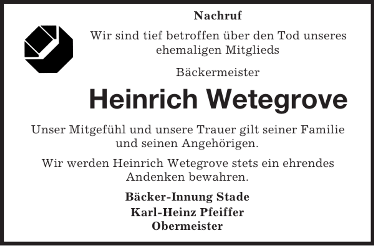 <p>Nachruf<br />Wir sind tief betroffen über den Tod unseres<br />ehemaligen Mitglieds<br />Bäckermeister</p><p>Heinrich Wetegrove<br />Unser Mitgefühl und unsere Trauer gilt seiner Familie<br />und seinen Angehörigen.<br />Wir werden Heinrich Wetegrove stets ein ehrendes<br />Andenken bewahren.<br />Bäcker-Innung Stade<br />Karl-Heinz Pfeiffer<br />Obermeister</p>