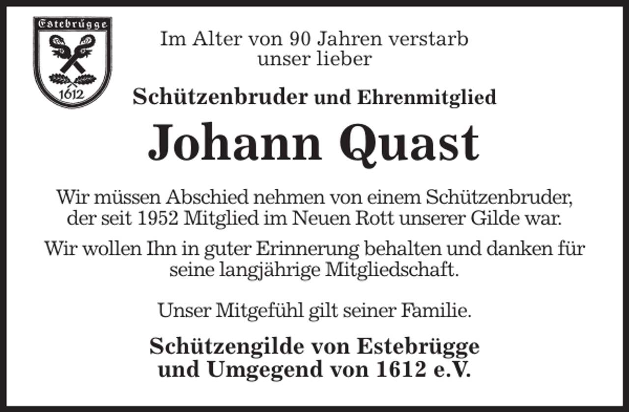 <p>Im Alter von 90 Jahren verstarb<br />unser lieber<br />Schützenbruder und Ehrenmitglied<br />Johann Quast<br />Wir müssen Abschied nehmen von einem Schützenbruder,<br />der seit 1952 Mitglied im Neuen Rott unserer Gilde war.<br />Wir wollen Ihn in guter Erinnerung behalten und danken für seine langjährige Mitgliedschaft.</p>
<p>Unser Mitgefühl gilt seiner Familie.<br />Schützengilde von Estebrügge<br />und Umgegend von 1612 e.V.</p>