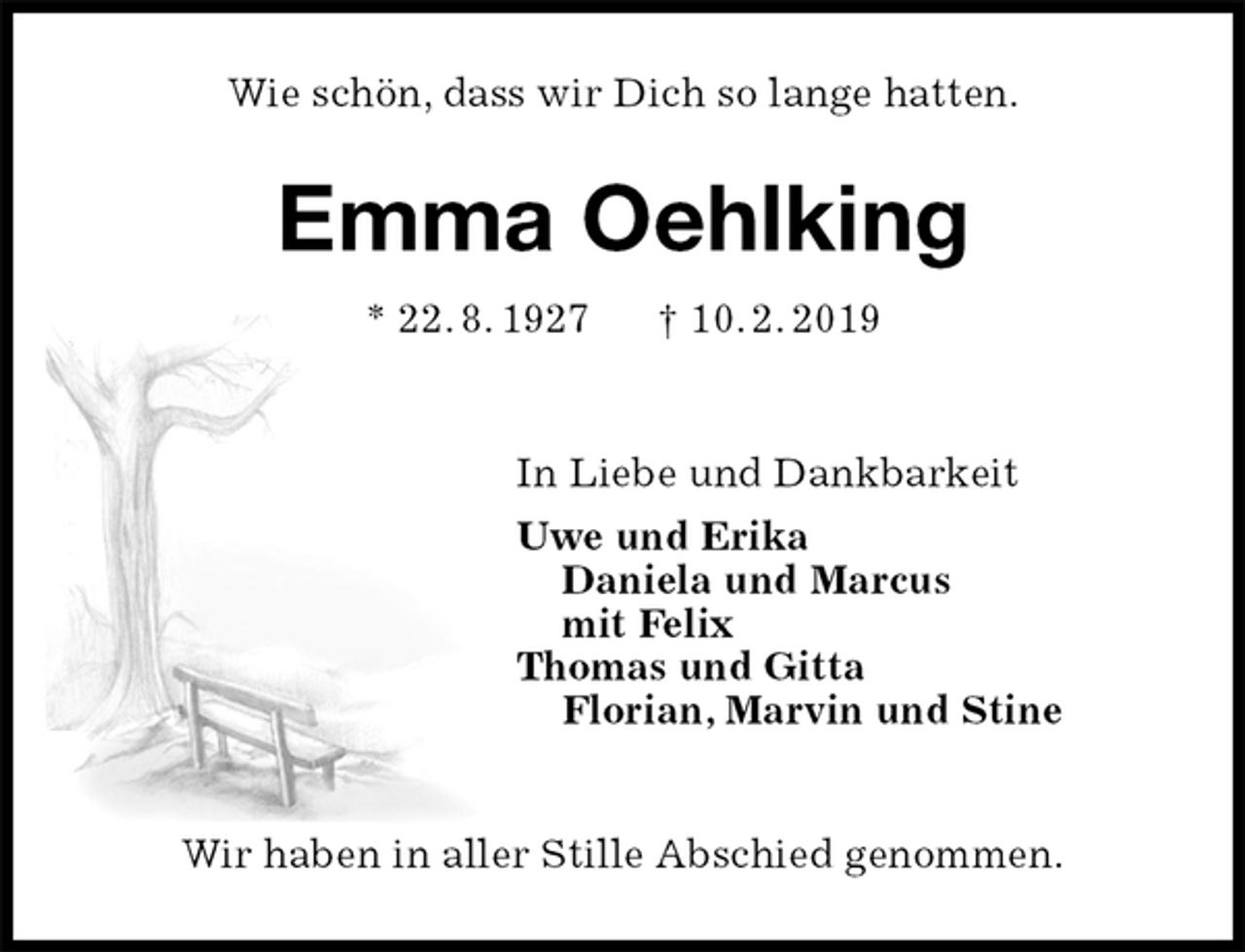 <p>Wie schön, dass wir Dich so lange hatten.<br />Emma Oehlking<br />* 22. 8. 1927 † 10. 2. 2019</p>
<p>In Liebe und Dankbarkeit<br />Uwe und Erika<br />Daniela und Marcus<br />mit Felix<br />Thomas und Gitta<br />Florian, Marvin und Stine</p>
<p>Wir haben in aller Stille Abschied genommen.</p>