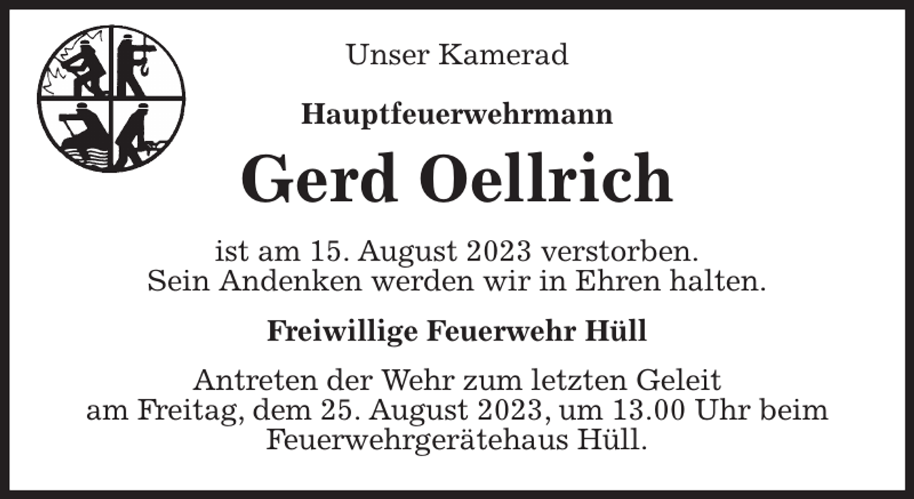 <p>Unser Kamerad</p><p>Hauptfeuerwehrmann<br />Gerd Oellrich<br />ist am 15. August 2023 verstorben.<br />Sein Andenken werden wir in Ehren halten.<br />Freiwillige Feuerwehr Hüll<br />Antreten der Wehr zum letzten Geleit<br />am Freitag, dem 25. August 2023, um 13.00 Uhr beim Feuerwehrgerätehaus Hüll.</p>