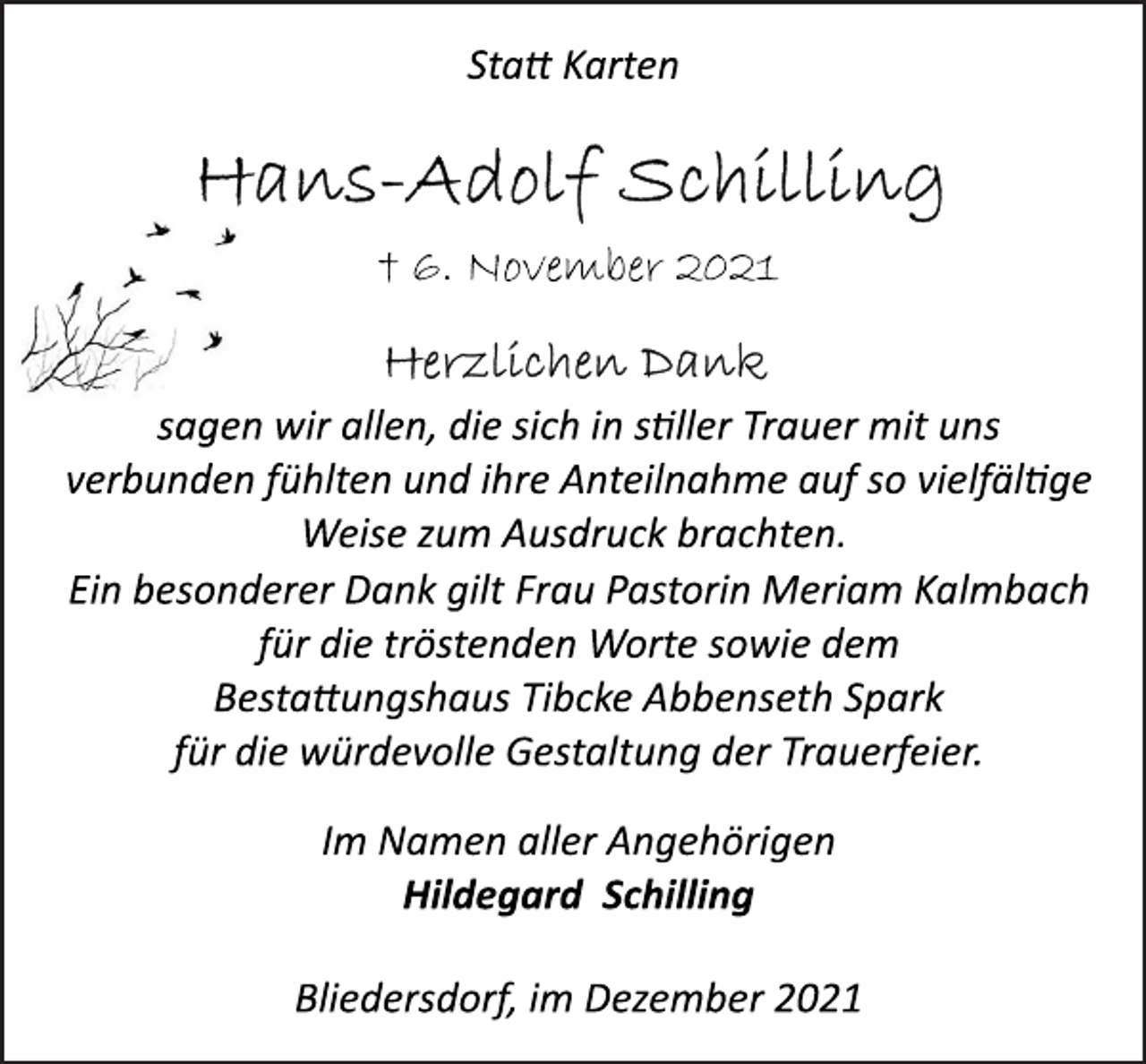 <p>Statt Karten<br />Hans-Adolf Schilling<br />† 6. November 2021<br />sagen wir allen, die sich in stiller Trauer mit uns<br />verbunden fühlten und ihre Anteilnahme auf so vielfältge<br />Weise zum Ausdruck brachten.<br />Ein besonderer Dank gilt<br />Frau Pastorin Meriam Kalmbach<br />für die tröstenden Worte sowie dem<br />Bestattungshaus Tibcke Abbenseth Spark<br />für die würdevolle Gestaltung der Trauerfeier.<br />Im Namen aller Angehörigen<br />Hildegard Schilling<br />Bliedersdorf, im Dezember 2021</p>