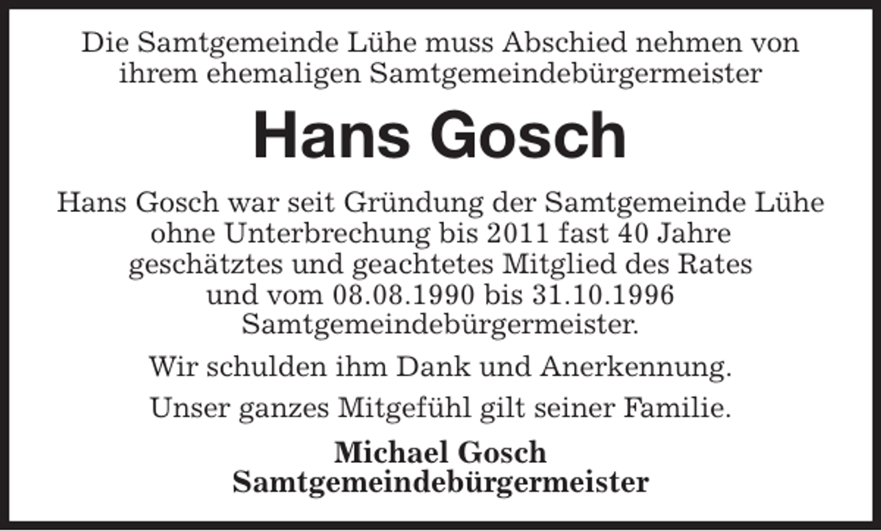 <p>Die Samtgemeinde Lühe muss Abschied nehmen von<br />ihrem ehemaligen Samtgemeindebürgermeister<br />Hans Gosch<br />Hans Gosch war seit Gründung der Samtgemeinde Lühe<br />ohne Unterbrechung bis 2011 fast 40 Jahre<br />geschätztes und geachtetes Mitglied des Rates<br />und vom 08.08.1990 bis 31.10.1996<br />Samtgemeindebürgermeister.<br />Wir schulden ihm Dank und Anerkennung.<br />Unser ganzes Mitgefühl gilt seiner Familie.<br />Michael Gosch<br />Samtgemeindebürgermeister</p>
