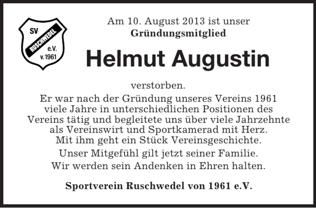 <p>Am 10. August 2013 ist unser<br />Gründungsmitglied<br />Helmut Augustin<br />verstorben.<br />Er war nach der Gründung unseres Vereins 1961<br />viele Jahre in unterschiedlichen Positionen des<br />Vereins tätig und begleitete uns über viele Jahrzehnte<br />als Vereinswirt und Sportkamerad mit Herz.<br />Mit ihm geht ein Stück Vereinsgeschichte.<br />Unser Mitgefühl gilt jetzt seiner Familie.<br />Wir werden sein Andenken in Ehren halten.<br />Sportverein Ruschwedel von 1961 e.V.</p>