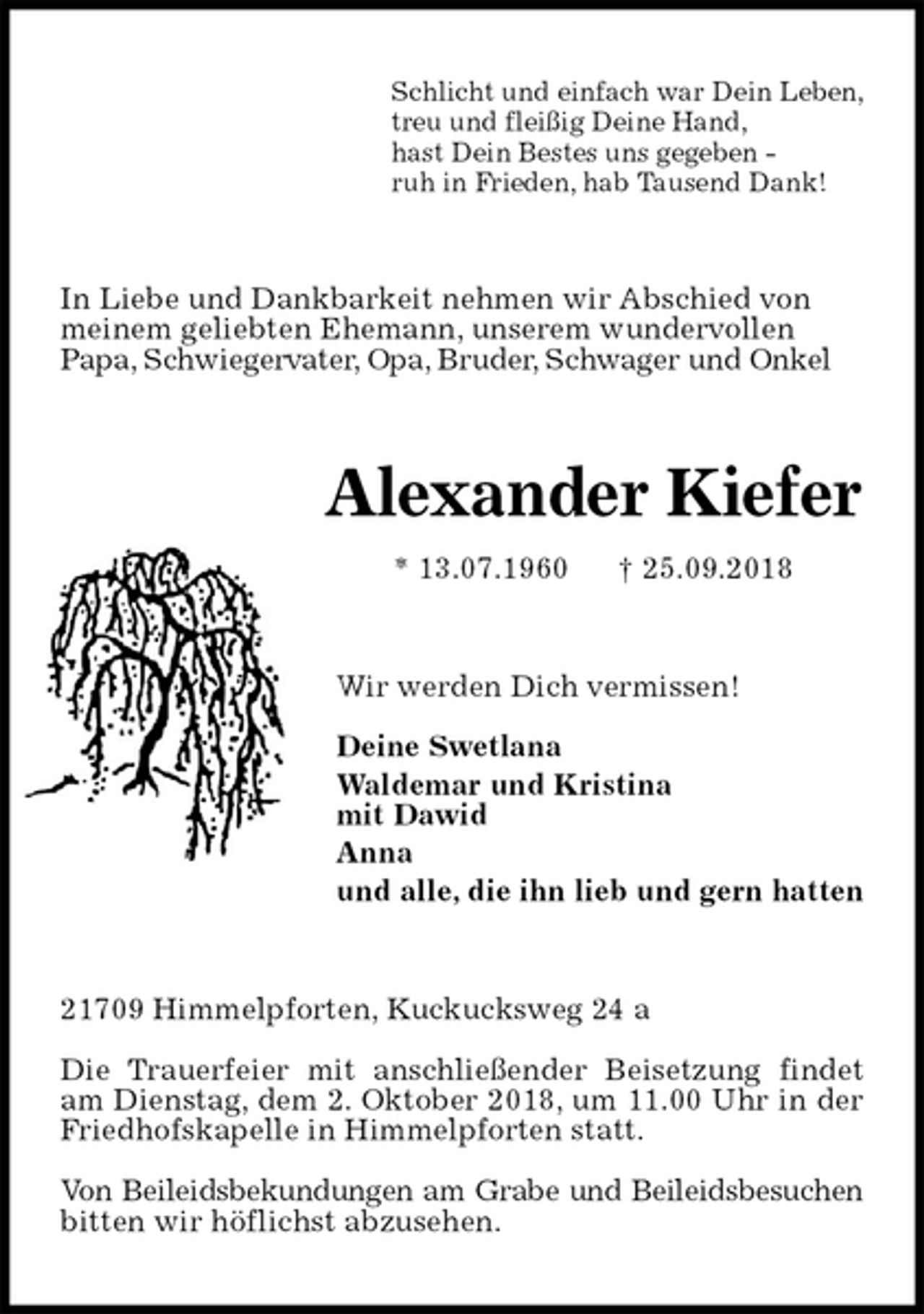 <p>Schlicht und einfach war Dein Leben,<br />treu und fleißig Deine Hand,<br />hast Dein Bestes uns gegeben -<br />ruh in Frieden, hab Tausend Dank!<br />In Liebe und Dankbarkeit nehmen wir Abschied von<br />meinem geliebten Ehemann, unserem wundervollen<br />Papa, Schwiegervater, Opa, Bruder, Schwager und Onkel<br />Alexander Kiefer<br />* 13.07.1960 † 25.09.2018<br />Wir werden Dich vermissen!</p><p>Deine Swetlana<br />Waldemar und Kristina<br />mit Dawid<br />Anna<br />und alle, die ihn lieb und gern hatten<br />21709 Himmelpforten, Kuckucksweg 24 a</p><p>Die Trauerfeier mit anschließender Beisetzung findet am Dienstag, dem 2. Oktober 2018, um 11.00 Uhr in der Friedhofskapelle in Himmelpforten statt.</p><p>Von Beileidsbekundungen am Grabe und Beileidsbesuchen bitten wir höflichst abzusehen.</p>