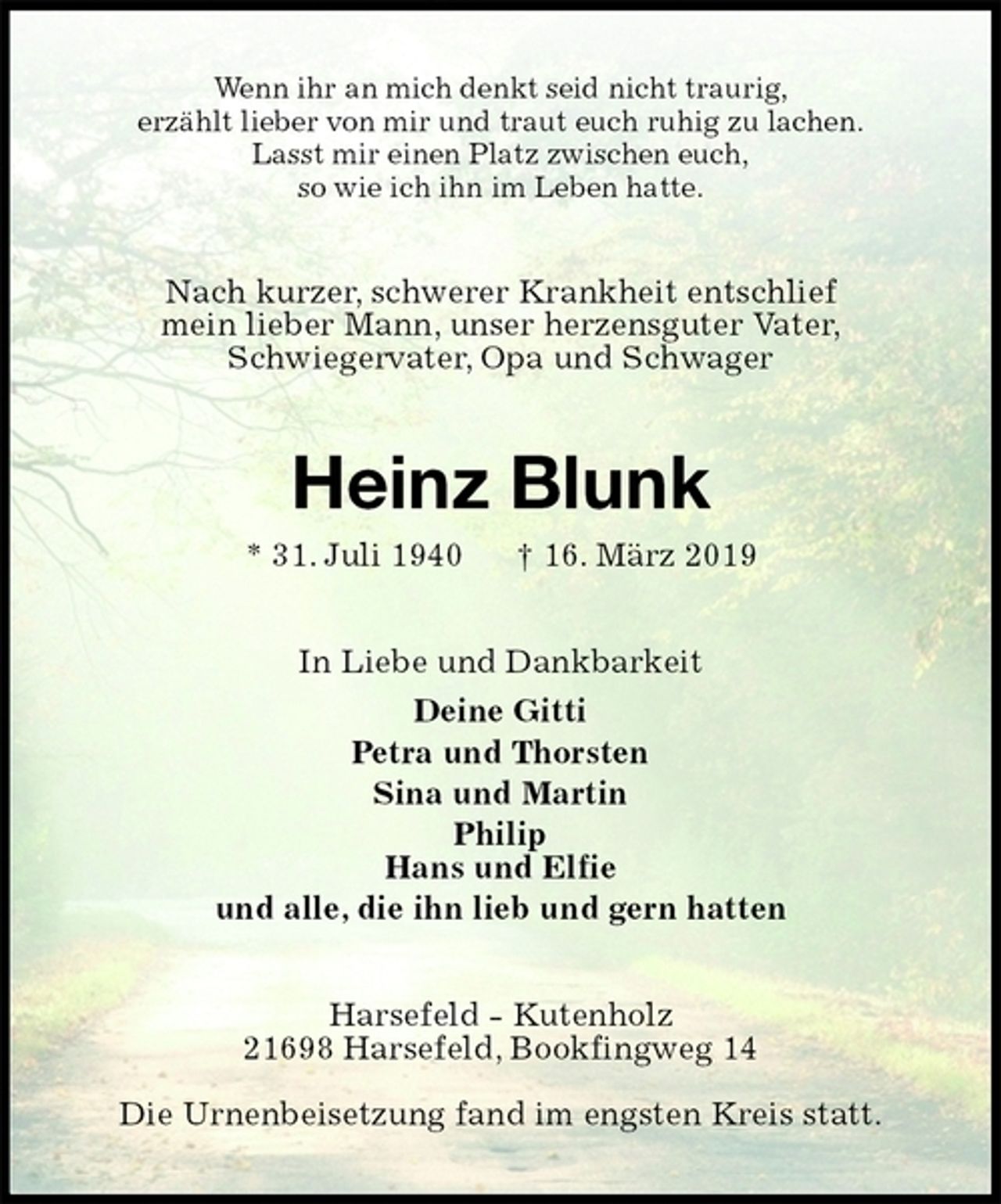 <p>Wenn ihr an mich denkt seid nicht traurig,<br />erzählt lieber von mir und traut euch ruhig zu lachen.<br />Lasst mir einen Platz zwischen euch,<br />so wie ich ihn im Leben hatte.<br />Nach kurzer, schwerer Krankheit entschlief<br />mein lieber Mann, unser herzensguter Vater,<br />Schwiegervater, Opa und Schwager<br />Heinz Blunk<br />* 31. Juli 1940 † 16. März 2019<br />In Liebe und Dankbarkeit<br />Deine Gitti<br />Petra und Thorsten<br />Sina und Martin<br />Philip<br />Hans und Elfie<br />und alle, die ihn lieb und gern hatten<br />Harsefeld - Kutenholz<br />21698 Harsefeld, Bookfingweg 14</p><p>Die Urnenbeisetzung fand im engsten Kreis statt.</p>