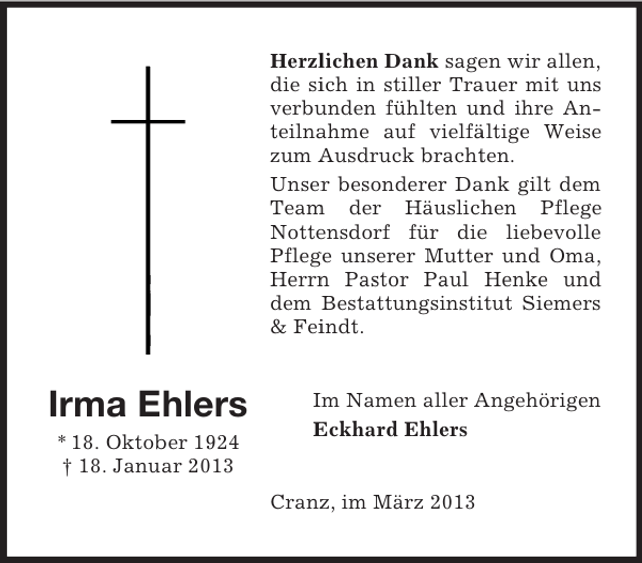 <p>Herzlichen Dank sagen wir allen,<br />die sich in stiller Trauer mit uns<br />verbunden fühlten und ihre Anteilnahme auf vielfältige Weise<br />zum Ausdruck brachten.<br />Unser besonderer Dank gilt dem<br />Team der Häuslichen Pflege<br />Nottensdorf für die liebevolle<br />Pflege unserer Mutter und Oma,<br />Herrn Pastor Paul Henke und<br />dem Bestattungsinstitut Siemers<br />&amp; Feindt.</p><p>Irma Ehlers<br />* 18. Oktober 1924<br />† 18. Januar 2013</p><p>Im Namen aller Angehörigen<br />Eckhard Ehlers</p><p>Cranz, im März 2013</p>