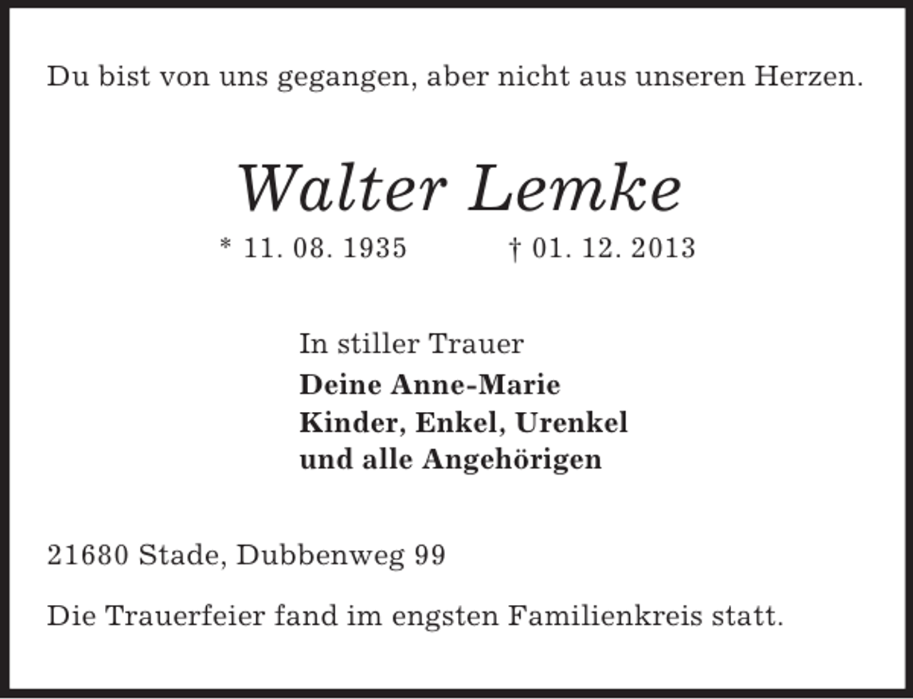 <p>Du bist von uns gegangen, aber nicht aus unseren Herzen.<br />Walter Lemke<br />* 11. 08. 1935 † 01. 12. 2013<br />In stiller Trauer<br />Deine Anne-Marie<br />Kinder, Enkel, Urenkel<br />und alle Angehörigen<br />21680 Stade, Dubbenweg 99</p><p>Die Trauerfeier fand im engsten Familienkreis statt.</p>