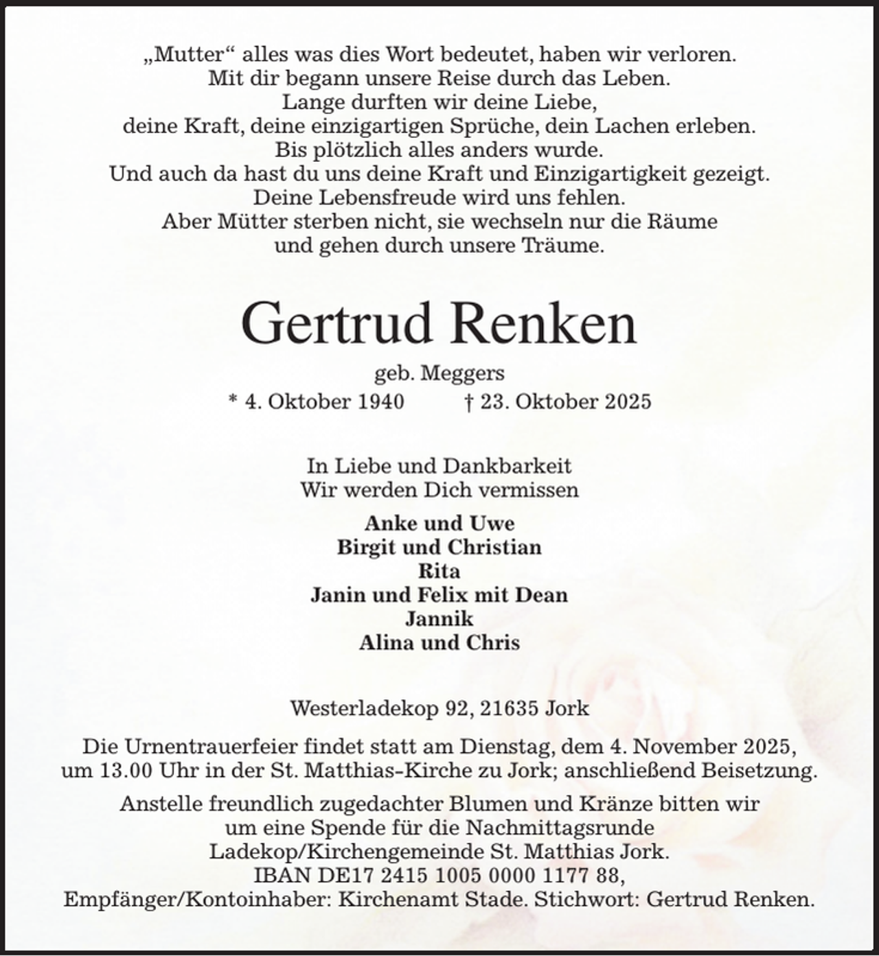 <p>„Mutter“ alles was dies Wort bedeutet, haben wir verloren.<br />Mit dir begann unsere Reise durch das Leben.<br />Lange durften wir deine Liebe,<br />deine Kraft, deine einzigartigen Sprüche, dein Lachen erleben.<br />Bis plötzlich alles anders wurde.<br />Und auch da hast du uns deine Kraft und Einzigartigkeit gezeigt.<br />Deine Lebensfreude wird uns fehlen.<br />Aber Mütter sterben nicht, sie wechseln nur die Räume<br />und gehen durch unsere Träume.<br />Gertrud Renken<br />geb. Meggers<br />* 4. Oktober 1940 † 23. Oktober 2025<br />In Liebe und Dankbarkeit<br />Wir werden Dich vermissen<br />Anke und Uwe<br />Birgit und Christian<br />Rita<br />Janin und Felix mit Dean<br />Jannik<br />Alina und Chris<br />Westerladekop 92, 21635 Jork<br />Die Urnentrauerfeier findet statt am Dienstag, dem 4. November 2025,<br />um 13.00 Uhr in der St. Matthias-Kirche zu Jork; anschließend Beisetzung.<br />Anstelle freundlich zugedachter Blumen und Kränze bitten wir<br />um eine Spende für die Nachmittagsrunde<br />Ladekop/Kirchengemeinde St. Matthias Jork.<br />IBAN DE17 2415 1005 0000 1177 88,<br />Empfänger/Kontoinhaber: Kirchenamt Stade. Stichwort: Gertrud Renken.</p>