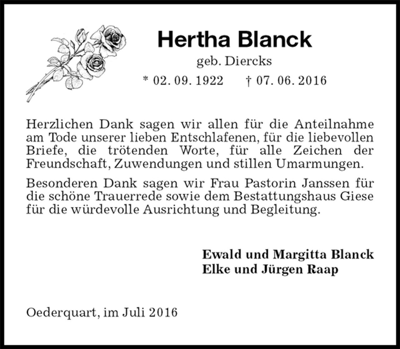 <p>Hertha Blanck<br />geb. Diercks<br />* 02. 09. 1922 † 07. 06. 2016<br />Herzlichen Dank sagen wir allen für die Anteilnahme am Tode unserer lieben Entschlafenen, für die liebevollen Briefe, die trötenden Worte, für alle Zeichen der Freundschaft, Zuwendungen und stillen Umarmungen.<br />Besonderen Dank sagen wir Frau Pastorin Janssen für die schöne Trauerrede sowie dem Bestattungshaus Giese für die würdevolle Ausrichtung und Begleitung.<br />Ewald und Margitta Blanck<br />Elke und Jürgen Raap<br />Oederquart, im Juli 2016</p>