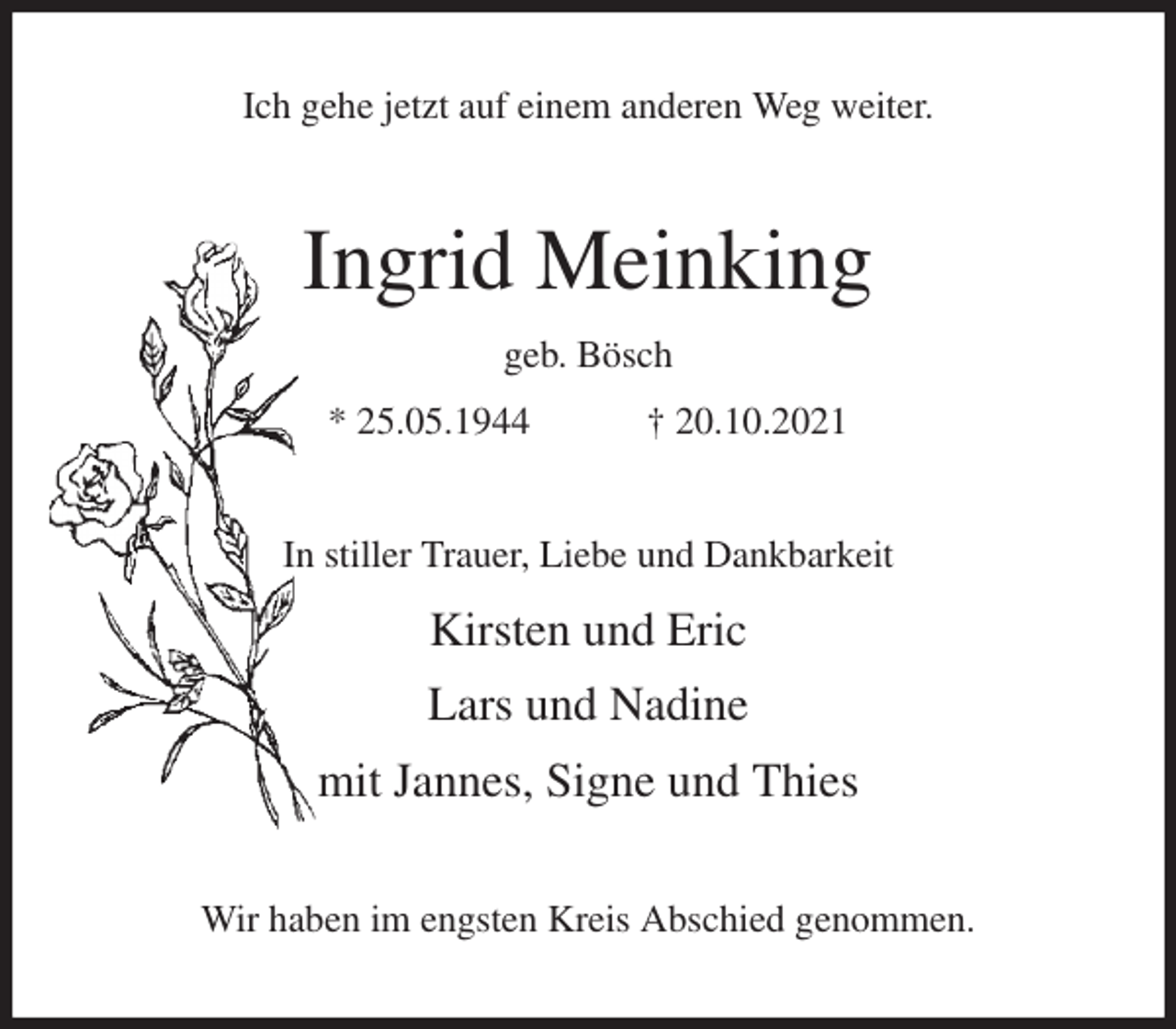 <p>Ich gehe jetzt auf einem anderen Weg weiter.<br />Ingrid Meinking<br />geb. Bösch<br />* 25.05.1944 † 20.10.2021<br />In stiller Trauer, Liebe und Dankbarkeit</p>
<p>Kirsten und Eric</p>
<p>Lars und Nadine</p>
<p>mit Jannes, Signe und Thies<br />Wir haben im engsten Kreis Abschied genommen.</p>