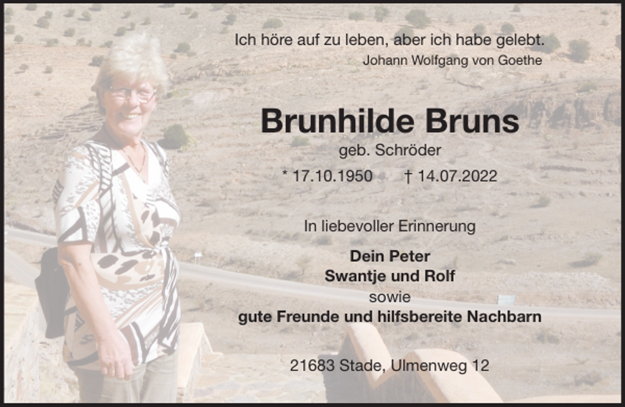 <p>Ich höre auf zu leben, aber ich habe gelebt.<br />Johann Wolfgang von Goethe<br />Brunhilde Bruns<br />geb. Schröder<br />* 17.10.1950 † 14.07.2022<br />In liebevoller Erinnerung<br />Dein Peter<br />Swantje und Rolf<br />sowie<br />gute Freunde und hilfsbereite Nachbarn<br />21683 Stade, Ulmenweg 12</p>