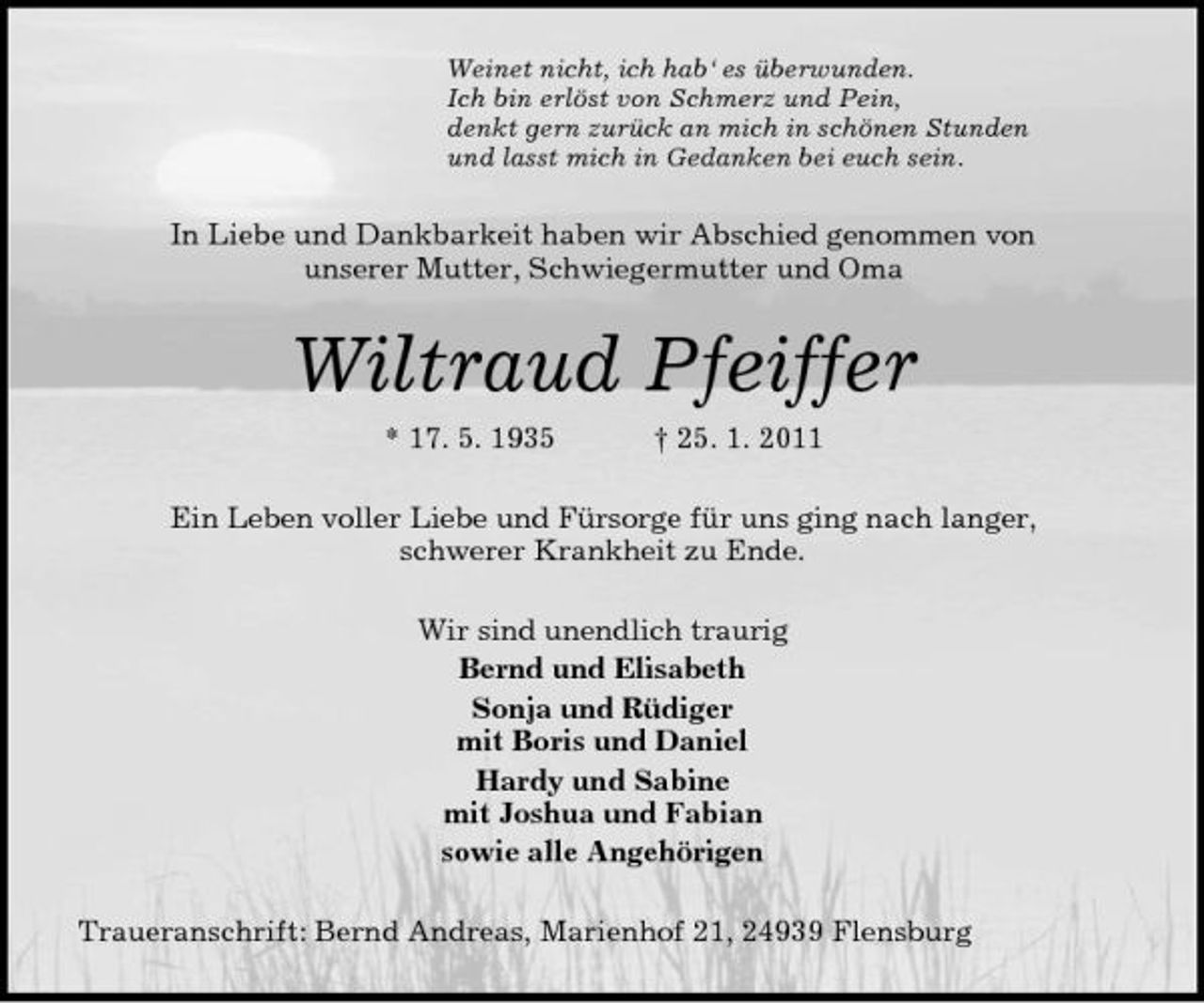 <p>Weinet nicht, ich hab‘ es überwunden.<br />Ich bin erlöst von Schmerz und Pein,<br />denkt gern zurück an mich in schönen Stunden<br />und lasst mich in Gedanken bei euch sein.<br />In Liebe und Dankbarkeit haben wir Abschied genommen von<br />unserer Mutter, Schwiegermutter und Oma<br />Wiltraud Pfeiffer<br />* 17. 5. 1935 † 25. 1. 2011<br />Ein Leben voller Liebe und Fürsorge für uns ging nach langer,<br />schwerer Krankheit zu Ende.<br />Wir sind unendlich traurig<br />Bernd und Elisabeth<br />Sonja und Rüdiger<br />mit Boris und Daniel<br />Hardy und Sabine<br />mit Joshua und Fabian<br />sowie alle Angehörigen<br />Traueranschrift: Bernd Andreas, Marienhof 21, 24939 Flensburg</p>