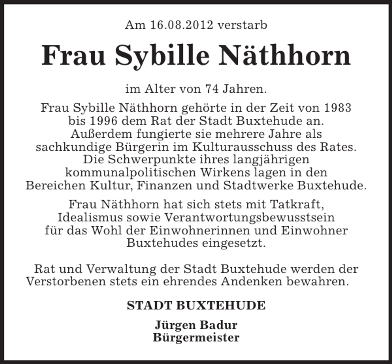 <p>Am 16.08.2012 verstarb</p><p>Frau Sybille Näthhorn<br />im Alter von 74 Jahren.<br />Frau Sybille Näthhorn gehörte in der Zeit von 1983<br />bis 1996 dem Rat der Stadt Buxtehude an.<br />Außerdem fungierte sie mehrere Jahre als<br />sachkundige Bürgerin im Kulturausschuss des Rates.<br />Die Schwerpunkte ihres langjährigen<br />kommunalpolitischen Wirkens lagen in den<br />Bereichen Kultur, Finanzen und Stadtwerke Buxtehude.<br />Frau Näthhorn hat sich stets mit Tatkraft,<br />Idealismus sowie Verantwortungsbewusstsein<br />für das Wohl der Einwohnerinnen und Einwohner<br />Buxtehudes eingesetzt.<br />Rat und Verwaltung der Stadt Buxtehude werden der<br />Verstorbenen stets ein ehrendes Andenken bewahren.<br />STADT BUXTEHUDE<br />Jürgen Badur<br />Bürgermeister</p>