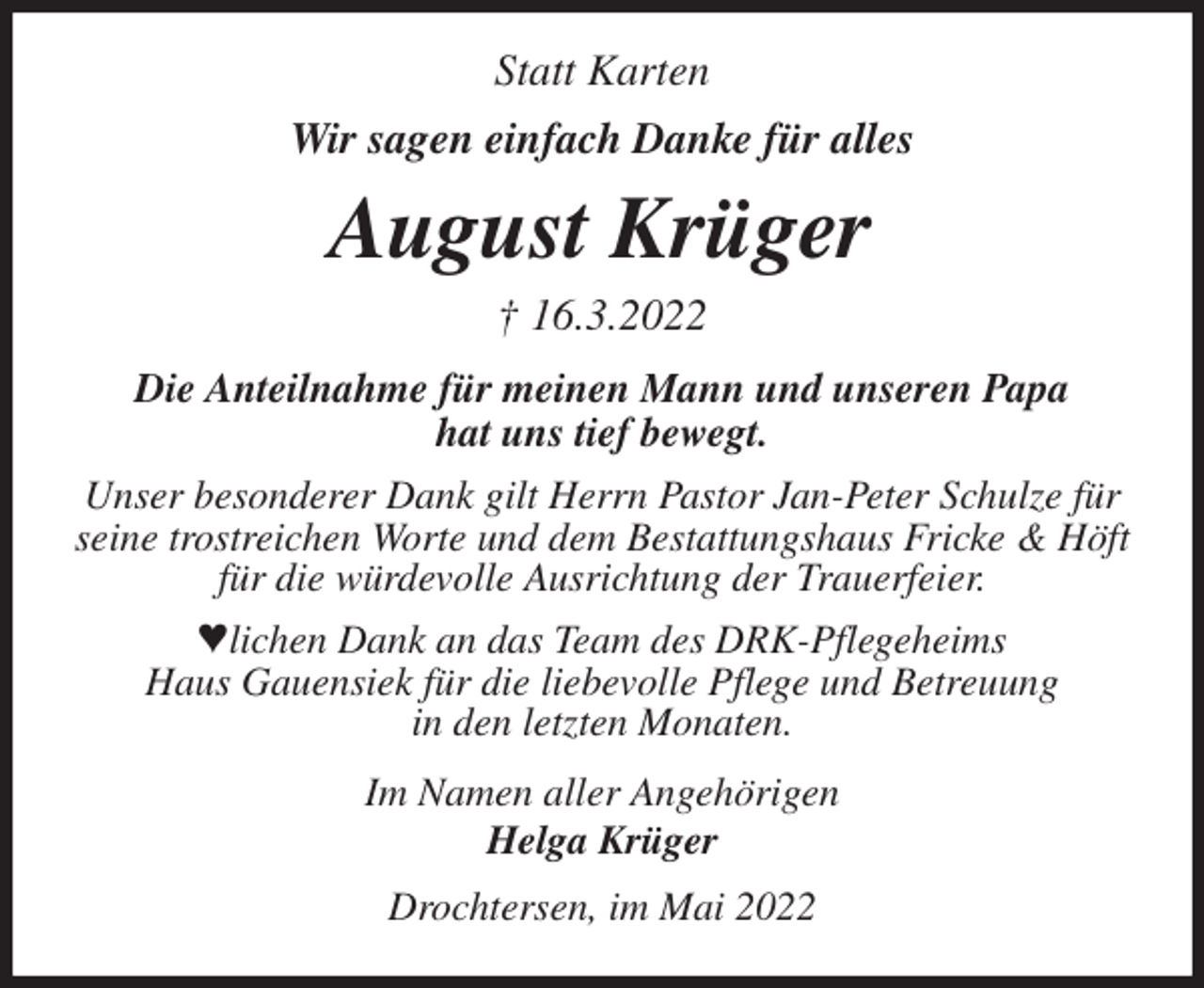 <p>Statt Karten<br />Wir sagen einfach Danke für alles<br />August Krüger<br />† 16.3.2022<br />Die Anteilnahme für meinen Mann und unseren Papa<br />hat uns tief bewegt.<br />Unser besonderer Dank gilt Herrn Pastor Jan-Peter Schulze für<br />seine trostreichen Worte und dem Bestattungshaus Fricke &amp; Höft<br />für die würdevolle Ausrichtung der Trauerfeier.<br />ªlichen Dank an das Team des DRK-Pflegeheims<br />Haus Gauensiek für die liebevolle Pflege und Betreuung<br />in den letzten Monaten.<br />Im Namen aller Angehörigen<br />Helga Krüger<br />Drochtersen, im Mai 2022</p>