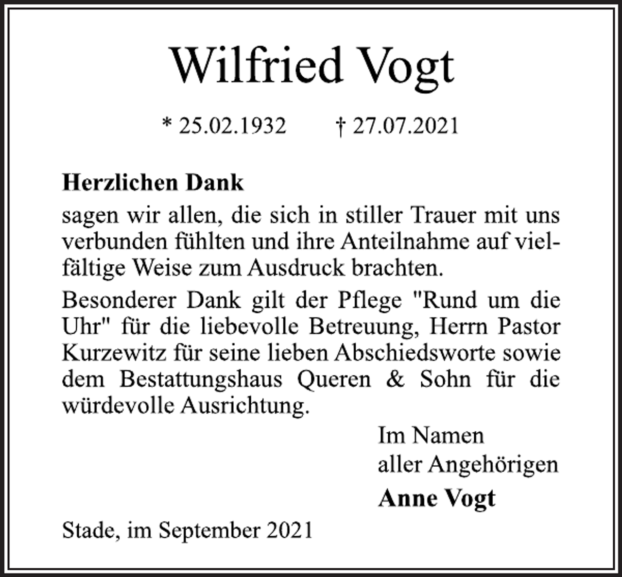 <p>Wilfried Vogt<br />* 25.02.1932 † 27.07.2021<br />Stade, im September 2021<br />Anne Vogt<br />Im Namen<br />aller Angehörigen<br />Herzlichen Dank<br />sagen wir allen, die sich in stiller Trauer mit uns<br />verbunden fühlten und ihre Anteilnahme auf vielfältige<br />Weise zum Ausdruck brachten.<br />Besonderer Dank gilt der Pflege "Rund um die<br />Uhr" für die liebevolle Betreuung, Herrn Pastor<br />Kurzewitz für seine lieben Abschiedsworte sowie<br />dem Bestattungshaus Queren &amp; Sohn für die<br />würdevolle Ausrichtung.</p>