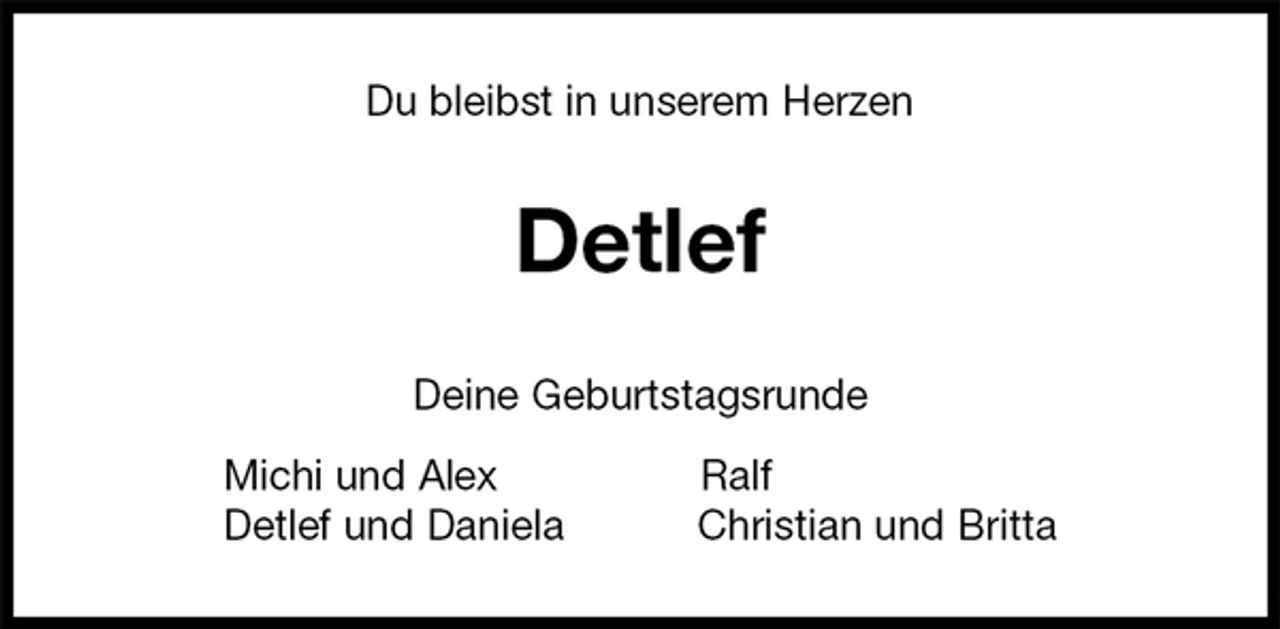 <p>Du bleibst in unserem Herzen<br />Detlef<br />Deine Geburtstagsrunde<br />Michi und Alex Ralf<br />Detlef und Daniela Christian und Britta</p>