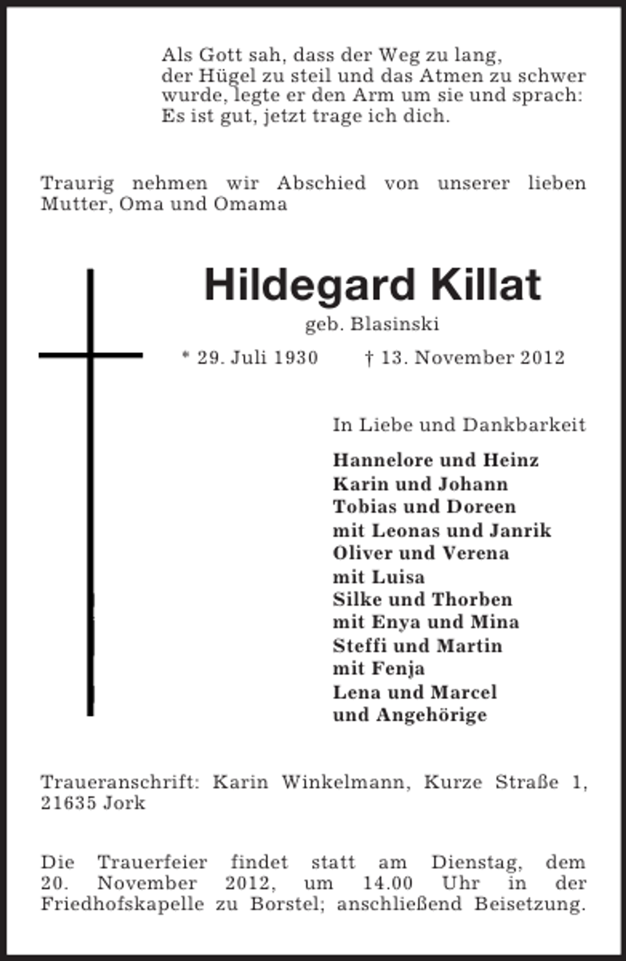 <p>Als Gott sah, dass der Weg zu lang,<br />der Hügel zu steil und das Atmen zu schwer<br />wurde, legte er den Arm um sie und sprach:<br />Es ist gut, jetzt trage ich dich.<br />Traurig nehmen wir Abschied von unserer lieben<br />Mutter, Oma und Omama</p><p>Hildegard Killat<br />geb. Blasinski<br />* 29. Juli 1930</p><p>† 13. November 2012<br />In Liebe und Dankbarkeit<br />Hannelore und Heinz<br />Karin und Johann<br />Tobias und Doreen<br />mit Leonas und Janrik<br />Oliver und Verena<br />mit Luisa<br />Silke und Thorben<br />mit Enya und Mina<br />Steffi und Martin<br />mit Fenja<br />Lena und Marcel<br />und Angehörige</p><p>Traueranschrift: Karin Winkelmann, Kurze Straße 1,<br />21635 Jork<br />Die Trauerfeier findet statt am Dienstag, dem<br />20. November 2012, um 14.00 Uhr in der<br />Friedhofskapelle zu Borstel; anschließend Beisetzung.</p>