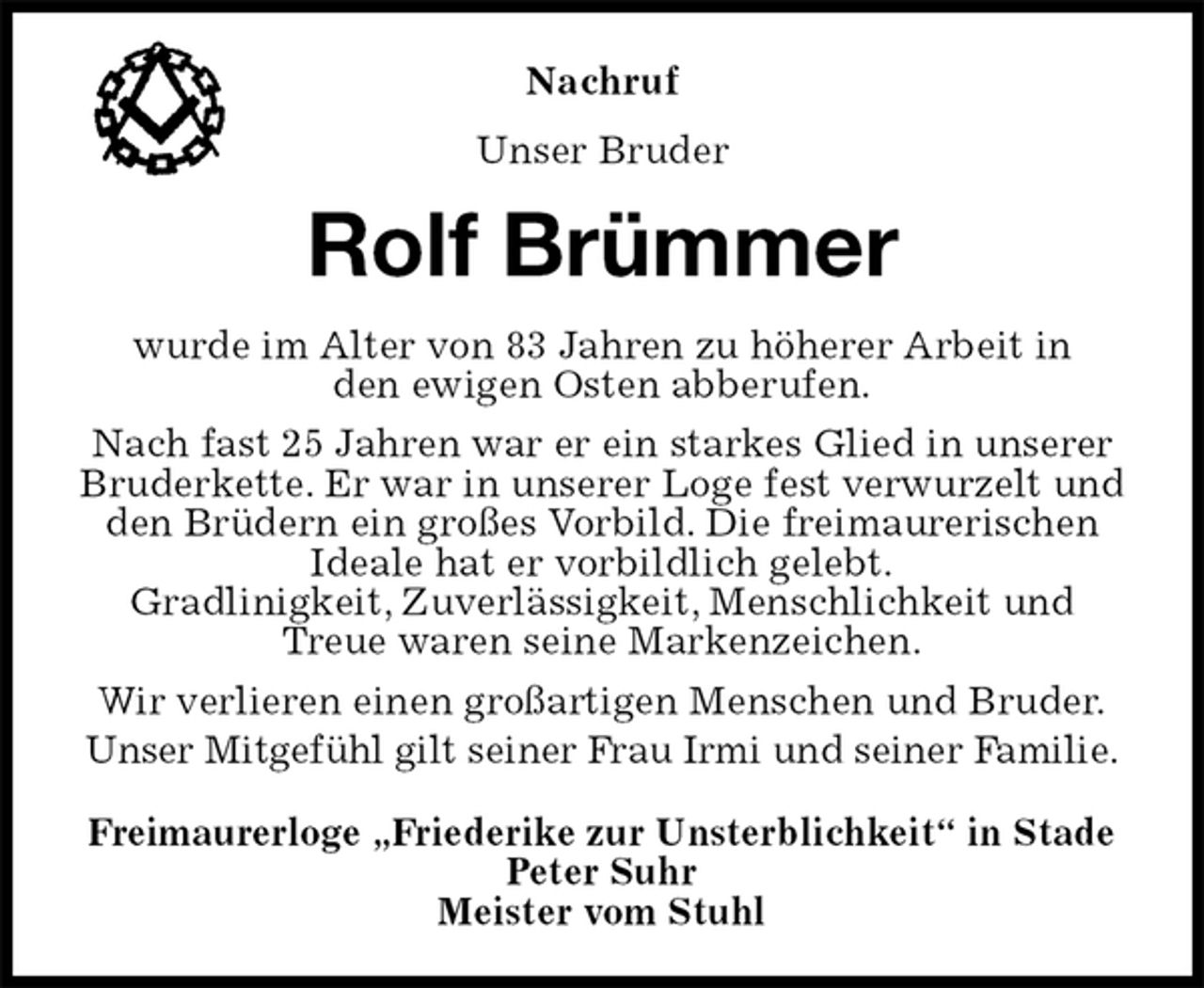 <p>Freimaurerloge „Friederike zur Unsterblichkeit“ in Stade<br />Peter Suhr<br />Meister vom Stuhl<br />Rolf Brümmer<br />wurde im Alter von 83 Jahren zu höherer Arbeit in<br />den ewigen Osten abberufen.<br />Nach fast 25 Jahren war er ein starkes Glied in unserer<br />Bruderkette. Er war in unserer Loge fest verwurzelt und den Brüdern ein großes Vorbild. Die freimaurerischen Ideale hat er vorbildlich gelebt.<br />Gradlinigkeit, Zuverlässigkeit, Menschlichkeit und Treue waren seine Markenzeichen.<br />Wir verlieren einen großartigen Menschen und Bruder.<br />Unser Mitgefühl gilt seiner Frau Irmi und seiner Familie.<br />Nachruf<br />Unser Bruder</p>