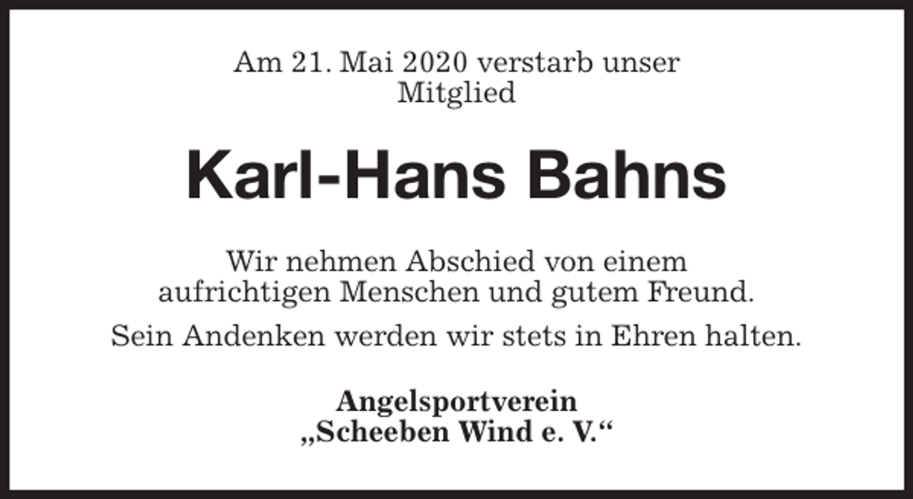 <p>Am 21. Mai 2020 verstarb unser<br />Mitglied<br />Karl-Hans Bahns<br />Wir nehmen Abschied von einem<br />aufrichtigen Menschen und gutem Freund.<br />Sein Andenken werden wir stets in Ehren halten.<br />Angelsportverein<br />„Scheeben Wind e. V.“</p>